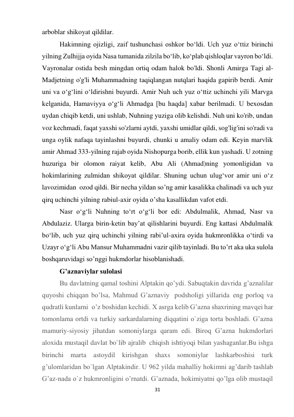 31 
arboblar shikoyat qildilar. 
Hakimning ojizligi, zaif tushunchasi oshkor bo‘ldi. Uch yuz o‘ttiz birinchi 
yilning Zulhijja oyida Nasa tumanida zilzila bo‘lib, ko‘plab qishloqlar vayron bo‘ldi. 
Vayronalar ostida besh mingdan ortiq odam halok bo'ldi. Shonli Amirga Tagi al-
Madjetning o'g'li Muhammadning taqiqlangan nutqlari haqida gapirib berdi. Amir 
uni va o‘g‘lini o‘ldirishni buyurdi. Amir Nuh uch yuz o‘ttiz uchinchi yili Marvga 
kelganida, Hamaviyya o‘g‘li Ahmadga [bu haqda] xabar berilmadi. U bexosdan 
uydan chiqib ketdi, uni ushlab, Nuhning yuziga olib kelishdi. Nuh uni ko'rib, undan 
voz kechmadi, faqat yaxshi so'zlarni aytdi, yaxshi umidlar qildi, sog'lig'ini so'radi va 
unga oylik nafaqa tayinlashni buyurdi, chunki u amaliy odam edi. Keyin marvlik 
amir Ahmad 333-yilning rajab oyida Nishopurga borib, ellik kun yashadi. U zotning 
huzuriga bir olomon raiyat kelib, Abu Ali (Ahmad)ning yomonligidan va 
hokimlarining zulmidan shikoyat qildilar. Shuning uchun ulug‘vor amir uni o‘z 
lavozimidan  ozod qildi. Bir necha yildan so’ng amir kasalikka chalinadi va uch yuz 
qirq uchinchi yilning rabiul-axir oyida o’sha kasallikdan vafot etdi. 
Nasr o‘g‘li Nuhning to‘rt o‘g‘li bor edi: Abdulmalik, Ahmad, Nasr va 
Abdulaziz. Ularga birin-ketin bay’at qilishlarini buyurdi. Eng kattasi Abdulmalik 
bo‘lib, uch yuz qirq uchinchi yilning rabi’ul-axira oyida hukmronlikka o‘tirdi va 
Uzayr o‘g‘li Abu Mansur Muhammadni vazir qilib tayinladi. Bu to’rt aka uka sulola 
boshqaruvidagi so’nggi hukmdorlar hisoblanishadi. 
G’aznaviylar sulolasi 
Bu davlatning qamal toshini Alptakin qo’ydi. Sabuqtakin davrida g’aznalilar 
quyoshi chiqqan bo’lsa, Mahmud G’aznaviy   podsholigi yillarida  eng porloq va 
qudratli kunlarni  o’z boshidan kechidi. X asrga kelib G’azna shaxrining mavqеi har 
tomonlama ortdi va turkiy sarkardalarning diqqatini o`ziga torta boshladi. G’azna 
mamuriy-siyosiy jihatdan somoniylarga qaram edi. Biroq G’azna hukmdorlari 
aloxida mustaqil davlat bo`lib ajralib  chiqish ishtiyoqi bilan yashaganlar.Bu ishga 
birinchi marta astoydil kirishgan shaxs somoniylar lashkarboshisi turk 
g’ulomlaridan bo`lgan Alptakindir. U 962 yilda mahalliy hokimni ag’darib tashlab 
G’az-nada o`z hukmronligini o’rnatdi. G’aznada, hokimiyatni qo’lga olib mustaqil 
