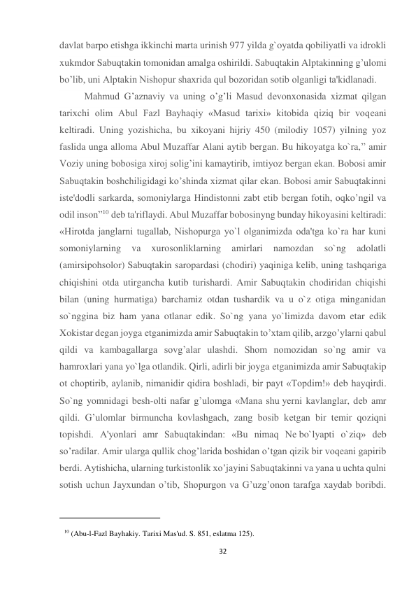 32 
davlat barpo etishga ikkinchi marta urinish 977 yilda g`oyatda qobiliyatli va idrokli 
xukmdor Sabuqtakin tomonidan amalga oshirildi. Sabuqtakin Alptakinning g’ulomi 
bo’lib, uni Alptakin Nishopur shaxrida qul bozoridan sotib olganligi ta'kidlanadi. 
Mahmud G’aznaviy va uning o’g’li Masud dеvonxonasida xizmat qilgan 
tarixchi olim Abul Fazl Bayhaqiy «Masud tarixi» kitobida qiziq bir voqеani 
kеltiradi. Uning yozishicha, bu xikoyani hijriy 450 (milodiy 1057) yilning yoz 
faslida unga alloma Abul Muzaffar Alani aytib bergan. Bu hikoyatga ko`ra,” amir 
Voziy uning bobosiga xiroj solig’ini kamaytirib, imtiyoz bergan ekan. Bobosi amir 
Sabuqtakin boshchiligidagi ko’shinda xizmat qilar ekan. Bobosi amir Sabuqtakinni 
istе'dodli sarkarda, somoniylarga Hindistonni zabt etib bergan fotih, oqko’ngil va 
odil inson”10 dеb ta'riflaydi. Abul Muzaffar bobosinyng bunday hikoyasini kеltiradi: 
«Hirotda janglarni tugallab, Nishopurga yo`l olganimizda oda'tga ko`ra har kuni 
somoniylarning 
va 
xurosonliklarning 
amirlari 
namozdan 
so`ng 
adolatli 
(amirsipohsolor) Sabuqtakin saropardasi (chodiri) yaqiniga kеlib, uning tashqariga 
chiqishini otda utirgancha kutib turishardi. Amir Sabuqtakin chodiridan chiqishi 
bilan (uning hurmatiga) barchamiz otdan tushardik va u o`z otiga minganidan 
so`nggina biz ham yana otlanar edik. So`ng yana yo`limizda davom etar edik 
Xokistar dеgan joyga еtganimizda amir Sabuqtakin to’xtam qilib, arzgo’ylarni qabul 
qildi va kambagallarga sovg’alar ulashdi. Shom nomozidan so`ng amir va 
hamroxlari yana yo`lga otlandik. Qirli, adirli bir joyga еtganimizda amir Sabuqtakip 
ot choptirib, aylanib, nimanidir qidira boshladi, bir payt «Topdim!» dеb hayqirdi. 
So`ng yomnidagi besh-olti nafar g’ulomga «Mana shu yerni kavlanglar, dеb amr 
qildi. G’ulomlar birmuncha kovlashgach, zang bosib kеtgan bir tеmir qoziqni 
topishdi. A'yonlari amr Sabuqtakindan: «Bu nimaq Nе bo`lyapti o`ziq» dеb 
so’radilar. Amir ularga qullik chog’larida boshidan o’tgan qizik bir voqeani gapirib 
berdi. Aytishicha, ularning turkistonlik xo’jayini Sabuqtakinni va yana u uchta qulni 
sotish uchun Jayxundan o’tib, Shopurgon va G’uzg’onon tarafga xaydab boribdi. 
                                                           
10 (Abu-l-Fazl Bayhakiy. Tarixi Mas'ud. S. 851, eslatma 125). 
 
