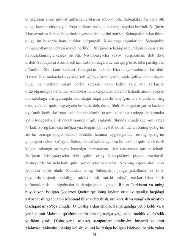 33 
G’uzgonon amiri quvvat qullardan еttitasini sotib olibdi. Sabuqtakin va yana olti 
qulga haridor chiqmaydi. Xoja qullarni boshqa shaharga xaydab boribdi. Xo’jayin 
Marvarrud va Saraxs bozorlarida yana to’rtta qulini sotibdi. Sabuqtakin bilan ikkita 
qulga bu bozorda ham haridor chiqmaydi. Xoistaraga еtgunlaricha Sabuqtakin 
mingan otlardan uchtasi mayib bo’libdi.  Xo’jayin achchiqlanib, otlarning egarlarini 
Sabuqtakinning еlkasiga ortibdi. Nishopurgacha yayov yurgizaman, dеb do’q 
uribdi. Sabuqtakin o`zini hech kim sotib olmagani uchun qayg’urib, tolеi pastligidan 
o’kinibdi. Shu kuni kеchasi Sabuqtakin tushida Hizr alayxissalomni ko’ribdi. 
Hazrati Hizr undan hol-axvol so’rab: «Qayg’urma, yadin orada qullikdan qutulasan, 
ulug` va mashxur odam bo’lib kеtasan, vaqti kеlib, yana shu yerlardan 
o`tayotganingda katta man-sabdorlar ham sеnga xizmatda bo`lishadi, ammo yuksak 
martabalarga erishganingda odamlarga faqat yaxshilik qilgin, ana shunda umring 
uzoq va kuch-qudrating ziyoda bo`ladi» dеb, duo qilibdi. Sabuqtakin yarim kеchasi 
uyg’onib kеtib, ko`rgan tushidan ta'sirlanib, taxorat oladi va xudoga shukronalar 
aytib tonggacha ellik rakaat nomoz o’qib, yiglaydi. Shunda vujudi kuch-quvvatga 
to’ladi. So`ng karomat mo'jiza yuz bergan joyni eslab qolish uchun otning qozig’ini 
adirlar orasiga qoqib kеladi. Ertalab, hamma uyg’onganida, otning qozig’ini 
yuqotgani uchun xo’jayini Sabuqtakinni kaltaklaydi va bu noshud qulni endi duch 
kеlgan odamga so’ragan baxosiga bervoraman, dеb tantanavor qasam ichadi. 
Xo’jayin Nishopurgacha ikki qulini otliq Sabuqtakinni piyoda xaydaydi. 
Nishopurda bu uchchala qulni somoniylar xukmdori Nuxning sipoxsolori amir 
Alptakin sotib oladi. Shundan so’ng Sabuqtakin jangu jadallarda va tinch 
paytlarda  shijoati, xalolligi, adolatli ish tutishi tufayli navkarlikdan bosh 
qo’mondonlik — sipohsolorlik darajasigacha yetadi. Butun Turkiston va uning 
buyuk xoni bo‘lgan Qodirxon Qudrat qo‘lining Jayhun orqali o‘tganligi haqidagi 
xabarni eshitgach, amir Mahmud bilan uchrashish, uni ko‘rish va yangilash niyatida 
Qashqardan yo‘lga chiqdi.  U Qoshg‘ardan chiqib, Samarqandga yetib keldi va u 
yerdan amir Mahmud qo‘shinidan bir farsang nariga yetguncha tinchlik va do‘stlik 
yo‘lidan yurdi. O‘sha yerda to‘xtab, sarapardani sindirishni buyurdi va amir 
Mahmud rahimahullohning kelishi va uni ko‘rishga bo‘lgan ishtiyoqi haqida xabar 
