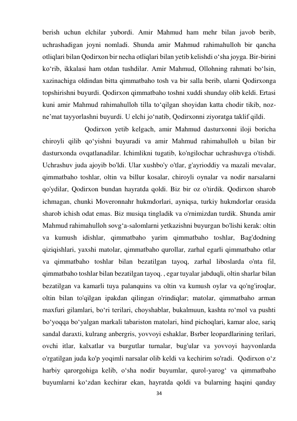 34 
berish uchun elchilar yubordi. Amir Mahmud ham mehr bilan javob berib, 
uchrashadigan joyni nomladi. Shunda amir Mahmud rahimahulloh bir qancha 
otliqlari bilan Qodirxon bir necha otliqlari bilan yetib kelishdi o‘sha joyga. Bir-birini 
ko‘rib, ikkalasi ham otdan tushdilar. Amir Mahmud, Ollohning rahmati bo‘lsin, 
xazinachiga oldindan bitta qimmatbaho tosh va bir salla berib, ularni Qodirxonga 
topshirishni buyurdi. Qodirxon qimmatbaho toshni xuddi shunday olib keldi. Ertasi 
kuni amir Mahmud rahimahulloh tilla to‘qilgan shoyidan katta chodir tikib, noz-
ne’mat tayyorlashni buyurdi. U elchi jo‘natib, Qodirxonni ziyoratga taklif qildi. 
              Qodirxon yetib kelgach, amir Mahmud dasturxonni iloji boricha 
chiroyli qilib qo‘yishni buyuradi va amir Mahmud rahimahulloh u bilan bir 
dasturxonda ovqatlanadilar. Ichimlikni tugatib, ko'ngilochar uchrashuvga o'tishdi. 
Uchrashuv juda ajoyib bo'ldi. Ular xushbo'y o'tlar, g'ayrioddiy va mazali mevalar, 
qimmatbaho toshlar, oltin va billur kosalar, chiroyli oynalar va nodir narsalarni 
qo'ydilar, Qodirxon bundan hayratda qoldi. Biz bir oz o'tirdik. Qodirxon sharob 
ichmagan, chunki Moveronnahr hukmdorlari, ayniqsa, turkiy hukmdorlar orasida 
sharob ichish odat emas. Biz musiqa tingladik va o'rnimizdan turdik. Shunda amir 
Mahmud rahimahulloh sovg‘a-salomlarni yetkazishni buyurgan bo'lishi kerak: oltin 
va kumush idishlar, qimmatbaho yarim qimmatbaho toshlar, Bag'dodning 
qiziqishlari, yaxshi matolar, qimmatbaho qurollar, zarhal egarli qimmatbaho otlar 
va qimmatbaho toshlar bilan bezatilgan tayoq, zarhal liboslarda o'nta fil, 
qimmatbaho toshlar bilan bezatilgan tayoq. , egar tuyalar jabduqli, oltin sharlar bilan 
bezatilgan va kamarli tuya palanquins va oltin va kumush oylar va qo'ng'iroqlar, 
oltin bilan to'qilgan ipakdan qilingan o'rindiqlar; matolar, qimmatbaho arman 
maxfuri gilamlari, bo‘ri terilari, choyshablar, bukalmuun, kashta ro‘mol va pushti 
bo‘yoqqa bo‘yalgan markali tabariston matolari, hind pichoqlari, kamar aloe, sariq 
sandal daraxti, kulrang anbergris, yovvoyi eshaklar, Bsrber leopardlarining terilari, 
ovchi itlar, kalxatlar va burgutlar turnalar, bug'ular va yovvoyi hayvonlarda 
o'rgatilgan juda ko'p yoqimli narsalar olib keldi va kechirim so'radi.  Qodirxon oʻz 
harbiy qarorgohiga kelib, oʻsha nodir buyumlar, qurol-yarogʻ va qimmatbaho 
buyumlarni koʻzdan kechirar ekan, hayratda qoldi va bularning haqini qanday 
