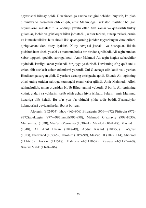 35 
qaytarishni bilmay qoldi. U xazinachiga xazina eshigini ochishni buyurib, ko‘plab 
qimmatbaho narsalarni olib chiqib, amir Mahmudga Turkiston mashhur bo‘lgan 
buyumlarni, masalan: tilla jabduqli yaxshi otlar, tilla kamar va qaltirashli turkiy 
gulamlar, lochin va g‘irtloqlar bilan jo‘natadi. , sansar terilari, sincap terilari, ermin 
va kumush tulkilar, hutu shoxli ikki qo'chqorning junidan tayyorlangan vino terilari, 
qiziquvchanliklar, xitoy ipaklari, Xitoy sovg'asi jashak  va boshqalar. Ikkala 
podshoh ham tinch, yaxshi va mamnun holda bir-biridan ajralishdi. Ali-tegin bundan 
xabar topgach, qochib, sahroga ketdi. Amir Mahmud Ali-tegin haqida xabarchilar 
tayinladi. Isroilga xabar yetkazdi, bir joyga yashirindi. Davlatning o'ng qo'li uni u 
erdan olib tashlash uchun odamlarni yubordi. Uni G‘aznaga olib ketdi va u yerdan 
Hindistonga surgun qildi. U yerda u asrning oxirigacha qoldi. Shunda Ali-teginning 
oilasi uning ortidan sahroga ketmoqchi ekani xabar qilindi. Amir Mahmud,  Alloh 
rahimahulloh, uning orqasidan Hojib Bilga-teginni yubordi. U borib, Ali-teginning 
xotini, qizlari va yuklarini tortib olish uchun hiyla ishlatib, [ularni] amir Mahmud 
huzuriga olib keladi. Bu to'rt yuz o'n oltinchi yilda sodir bo'ldi. Gʻaznaviylar 
hukmdorlari quyidagilardan iborat boʻlgan: 
 Alptegin (962-963) Ishoq (963-966) Bilgategin (966—972) Piritegin (972-
977)Sabuktegin (977—997Ismoil(997-998), Mahmud Gʻaznaviy (998-1030), 
Muhammad (1030), Masʼud Gʻaznaviy (1030-41), Mavdud (1041-48), Masʼud II 
(1048), Ali Abul Hasan (1048-49), Abdur Rashid (104953). Toʻgʻrul 
(1053), Farruxzod (1053-59), Ibrohim (1059-99), Masʼud III (10991114), Sherzod 
(1114-15), Arslon (111518), Bahromshoh(1118-52), Xusravshoh(1152—60), 
Xusrav Malik (1160—86). 
 
 
