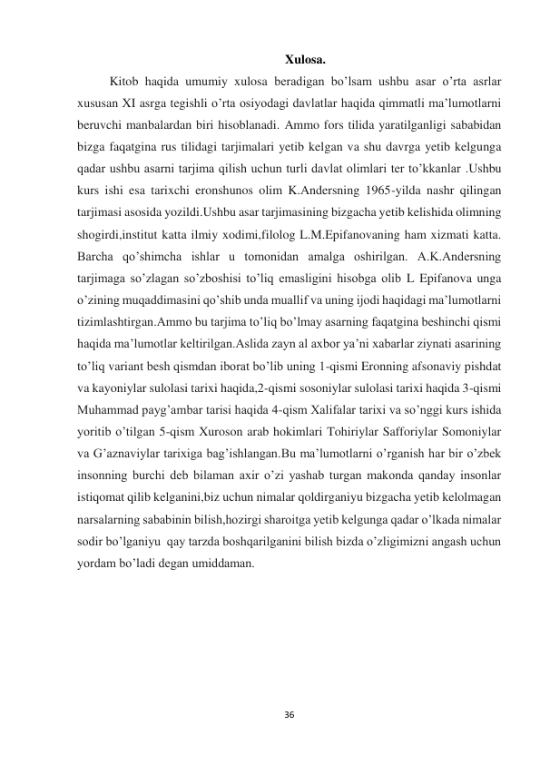 36 
Xulosa. 
Kitob haqida umumiy xulosa beradigan bo’lsam ushbu asar o’rta asrlar 
xususan XI asrga tegishli o’rta osiyodagi davlatlar haqida qimmatli ma’lumotlarni 
beruvchi manbalardan biri hisoblanadi. Ammo fors tilida yaratilganligi sababidan 
bizga faqatgina rus tilidagi tarjimalari yetib kelgan va shu davrga yetib kelgunga 
qadar ushbu asarni tarjima qilish uchun turli davlat olimlari ter to’kkanlar .Ushbu 
kurs ishi esa tarixchi eronshunos olim K.Andersning 1965-yilda nashr qilingan 
tarjimasi asosida yozildi.Ushbu asar tarjimasining bizgacha yetib kelishida olimning 
shogirdi,institut katta ilmiy xodimi,filolog L.M.Epifanovaning ham xizmati katta. 
Barcha qo’shimcha ishlar u tomonidan amalga oshirilgan. A.K.Andersning 
tarjimaga so’zlagan so’zboshisi to’liq emasligini hisobga olib L Epifanova unga 
o’zining muqaddimasini qo’shib unda muallif va uning ijodi haqidagi ma’lumotlarni 
tizimlashtirgan.Ammo bu tarjima to’liq bo’lmay asarning faqatgina beshinchi qismi 
haqida ma’lumotlar keltirilgan.Aslida zayn al axbor ya’ni xabarlar ziynati asarining 
to’liq variant besh qismdan iborat bo’lib uning 1-qismi Eronning afsonaviy pishdat 
va kayoniylar sulolasi tarixi haqida,2-qismi sosoniylar sulolasi tarixi haqida 3-qismi 
Muhammad payg’ambar tarisi haqida 4-qism Xalifalar tarixi va so’nggi kurs ishida 
yoritib o’tilgan 5-qism Xuroson arab hokimlari Tohiriylar Safforiylar Somoniylar 
va G’aznaviylar tarixiga bag’ishlangan.Bu ma’lumotlarni o’rganish har bir o’zbek 
insonning burchi deb bilaman axir o’zi yashab turgan makonda qanday insonlar 
istiqomat qilib kelganini,biz uchun nimalar qoldirganiyu bizgacha yetib kelolmagan 
narsalarning sababinin bilish,hozirgi sharoitga yetib kelgunga qadar o’lkada nimalar 
sodir bo’lganiyu  qay tarzda boshqarilganini bilish bizda o’zligimizni angash uchun 
yordam bo’ladi degan umiddaman.
