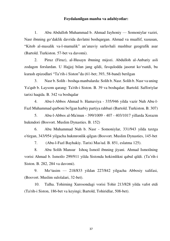 37 
Foydalanilgan manba va adabiyotlar: 
 
1. 
Abu Abdulloh Muhammad b. Ahmad Jayhoniy — Somoniylar vaziri, 
Nasr ibnning goʻdaklik davrida davlatni boshqargan. Ahmad va muallif, xususan, 
“Kitob al-masalik va-l-mamalik” an’anaviy sarlavhali mashhur geografik asar 
(Bartold. Turkiston. 57-bet va davomi). 
2. 
Piruz (Firuz), al-Husayn ibnning mijozi. Abdulloh al-Anbariy asli 
zodagon forslardan. U Hajjoj bilan jang qildi, favqulodda jasorat ko‘rsatdi, bu 
kurash epizodlari “Ta’rih-i Siston”da (61-bet; 393, 58-band) berilgan 
3. 
Nasr b. Solih - boshqa manbalarda: Solih b. Nasr. Solih b. Nasr va uning 
Ya'qub b. Laysom qarang: Ta'rih-i Siston. B. 39 va boshqalar; Bartold. Safforiylar 
tarixi haqida. B. 342 va boshqalar 
4. 
Abu-l-Abbos Ahmad b. Hamaviya - 335/946 yilda vazir Nuh Abu-l-
Fazl Muhammad qurboni bo'lgan harbiy partiya rahbari (Bartold. Turkiston. B. 307) 
5. 
Abu-l-Abbos al-Ma'mun - 399/1009 - 407 - 403/1017 yillarda Xorazm 
hukmdori (Bosvort. Muslim Dynasties. B. 152) 
6. 
Abu Muhammad Nuh b. Nasr - Somoniylar, 331/943 yilda taxtga 
o'tirgan, 343/954 yilgacha hukmronlik qilgan (Bosvort. Muslim Dynasties, 145-bet 
7. 
 (Abu-l-Fazl Bayhakiy. Tarixi Mas'ud. B. 851, eslatma 125). 
8. 
Abu Solih Mansur  Ishoq Ismoil ibnning jiyani. Ahmad Ismoilning 
vorisi Ahmad b. Ismoilo 299/911 yilda Sistonda hokimlikni qabul qildi. (Ta’rih-i 
Siston. B. 282, 284 va davomi). 
9. 
Moʻtasim — 218/833 yildan 227/842 yilgacha Abbosiy xalifasi, 
(Bosvort. Muslim sulolalari, 32-bet). 
10. 
Talha. Tohirning Xurosondagi vorisi Tohir 213/828 yilda vafot etdi 
(Ta'rih-i Siston, 186-bet va keyingi; Bartold, Tohiridlar, 508-bet). 
 
