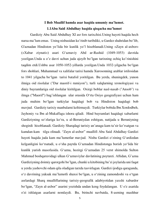 5 
 
I Bob Muallif hamda asar haqida umumiy ma’lumot. 
1.1Abu Said Abdulhay haqida qisqacha ma’lumot 
Gardiziy Abu Said Abdulhay XI asr fors tarixchisi.Uning hayoti haqida hech 
narsa ma’lum emas.  Uning nisbasidan ko’rinib turibdiki, u Gardez shahridan bo’lib, 
G'aznadan Hindiston yo’lida bir kunlik yo’l hisoblanadi.Uning «Zayn al-axbor» 
(«Xabar ziynati») asari G‘aznaviy Abd ar-Rashid (1049-1053) davrida 
yozilgan.Unda u o’z davri uchun juda ajoyib bo’lgan tarixning ochiq ko’rinishini 
taqdim etdi.Ushbu asar 1050-1052-yillarda yozilgan.Unda 1032-yilgacha boʻlgan 
fors shohlari, Muhammad va xalifalar tarixi hamda Xurosonning arablar istilosidan 
to 1041 yilgacha boʻlgan  tarixi batafsil yoritilgan.  Bu yerda, shuningdek, yunon 
ilmiga oid risolalar ("Dar maorif-i rumiyon"), turli xalqlarning xronologiyasi va 
diniy bayramlariga oid risolalar kiritilgan.  Oxirgi boblar nasl-nasab ("Ansob") va 
ilmga ("Maorif") bag’ishlangan  ular orasida Oʻrta Osiyo geografiyasi uchun ham 
juda muhim boʻlgan turkiylar haqidagi bob va Hindiston haqidagi bob 
mavjud.  Gardiziy tarixiy manbalarni keltirmaydi.  Turkiylar bobida Ibn Xordodbeh, 
Jayhoniy va Ibn al-Mukaffaga ishora qiladi.  Hind bayramlari haqidagi xabarlarni 
Gardiziyning soʻzlariga koʻra, u al-Beruniydan eshitgan, natijada u Beruniyning  
shogirdi  hisoblanadi. Gardiziy Sharqdagi tarixiy an’anaga kam ta’sir ko’rsatgan va 
kamdan-kam   tilga olinadi. “Zayn al-axbor” muallifi Abu Said Abdalhay Gardizi 
hayoti haqida juda kam ma’lumotlar mavjud.  Nisba Gardizi oʻzining Gʻardizdan 
kelganligini koʻrsatadi, u oʻsha paytda Gʻaznadan Hindistonga borish yoʻlida bir 
kunlik yurish masofasida. Gʻazna, hozirgi Gʻaznadan 25 verst shimolda Sulton 
Mahmud boshqaruvidagi ulkan Gʻaznaviylar davlatining poytaxti. Aftidan, G’azna 
Gardiziyning doimiy qarorgohi bo’lgan, chunki u kitobining ba’zi joylarida uni faqat 
u yerda yashovchi odam qila oladigan tarzda tasvirlagan. Gardizi ijodiga qaraganda, 
oʻz davrining yuksak maʼlumotli shaxsi boʻlgan, u oʻzining zamondoshi va oʻtgan 
asrlardagi Sharq mualliflarining tarixiy-geografik adabiyotidan yaxshi xabardor 
boʻlgan, “Zayn al-axbor” asarini yozishda undan keng foydalangan.  U o'z asarida 
o'zi ishlatgan asarlarni nomlaydi.  Bu, birinchi navbatda, 8-asrning mashhur 
