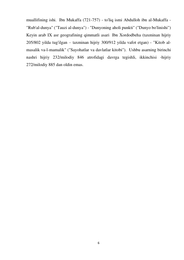 6 
muallifining ishi.  Ibn Mukaffa (721-757) - to'liq ismi Abdulloh ibn al-Mukaffa - 
"Rub'al-dunya" ("Tauzi al-dunya") - "Dunyoning aholi punkti" ("Dunyo bo'linishi")  
Keyin arab IX asr geografining qimmatli asari  Ibn Xordodbeha (taxminan hijriy 
205/802 yilda tug'ilgan – taxminan hijriy 300/912 yilda vafot etgan) - "Kitob al-
masalik va-l-mamalik" ("Sayohatlar va davlatlar kitobi").  Ushbu asarning birinchi 
nashri hijriy 232/milodiy 846 atrofidagi davrga tegishli, ikkinchisi -hijriy 
272/milodiy 885 dan oldin emas. 
 
 
