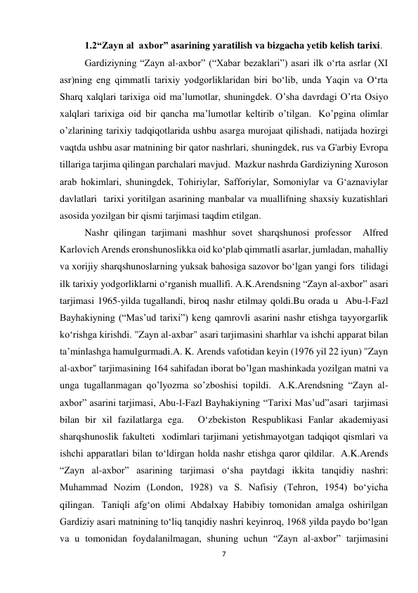 7 
1.2“Zayn al  axbor” asarining yaratilish va bizgacha yetib kelish tarixi. 
Gardiziyning “Zayn al-axbor” (“Xabar bezaklari”) asari ilk oʻrta asrlar (XI 
asr)ning eng qimmatli tarixiy yodgorliklaridan biri boʻlib, unda Yaqin va Oʻrta 
Sharq xalqlari tarixiga oid maʼlumotlar, shuningdek. O’sha davrdagi O’rta Osiyo 
xalqlari tarixiga oid bir qancha ma’lumotlar keltirib o’tilgan.  Ko’pgina olimlar 
o’zlarining tarixiy tadqiqotlarida ushbu asarga murojaat qilishadi, natijada hozirgi 
vaqtda ushbu asar matnining bir qator nashrlari, shuningdek, rus va G'arbiy Evropa 
tillariga tarjima qilingan parchalari mavjud.  Mazkur nashrda Gardiziyning Xuroson 
arab hokimlari, shuningdek, Tohiriylar, Safforiylar, Somoniylar va G‘aznaviylar 
davlatlari  tarixi yoritilgan asarining manbalar va muallifning shaxsiy kuzatishlari 
asosida yozilgan bir qismi tarjimasi taqdim etilgan. 
Nashr qilingan tarjimani mashhur sovet sharqshunosi professor  Alfred 
Karlovich Arends eronshunoslikka oid koʻplab qimmatli asarlar, jumladan, mahalliy 
va xorijiy sharqshunoslarning yuksak bahosiga sazovor boʻlgan yangi fors  tilidagi 
ilk tarixiy yodgorliklarni oʻrganish muallifi. A.K.Arendsning “Zayn al-axbor” asari 
tarjimasi 1965-yilda tugallandi, biroq nashr etilmay qoldi.Bu orada u  Abu-l-Fazl 
Bayhakiyning (“Mas’ud tarixi”) keng qamrovli asarini nashr etishga tayyorgarlik 
ko‘rishga kirishdi. "Zayn al-axbar" asari tarjimasini sharhlar va ishchi apparat bilan 
ta’minlashga hamulgurmadi.A. K. Arends vafotidan keyin (1976 yil 22 iyun) "Zayn 
al-axbor" tarjimasining 164 sahifadan iborat bo’lgan mashinkada yozilgan matni va 
unga tugallanmagan qo’lyozma so’zboshisi topildi.  A.K.Arendsning “Zayn al-
axbor” asarini tarjimasi, Abu-l-Fazl Bayhakiyning “Tarixi Mas’ud”asari  tarjimasi 
bilan bir xil fazilatlarga ega.   O‘zbekiston Respublikasi Fanlar akademiyasi 
sharqshunoslik fakulteti  xodimlari tarjimani yetishmayotgan tadqiqot qismlari va 
ishchi apparatlari bilan to‘ldirgan holda nashr etishga qaror qildilar.  A.K.Arends   
“Zayn al-axbor” asarining tarjimasi oʻsha paytdagi ikkita tanqidiy nashri: 
Muhammad Nozim (London, 1928) va S. Nafisiy (Tehron, 1954) boʻyicha 
qilingan.  Taniqli afg‘on olimi Abdalxay Habibiy tomonidan amalga oshirilgan 
Gardiziy asari matnining to‘liq tanqidiy nashri keyinroq, 1968 yilda paydo bo‘lgan 
va u tomonidan foydalanilmagan, shuning uchun “Zayn al-axbor” tarjimasini 
