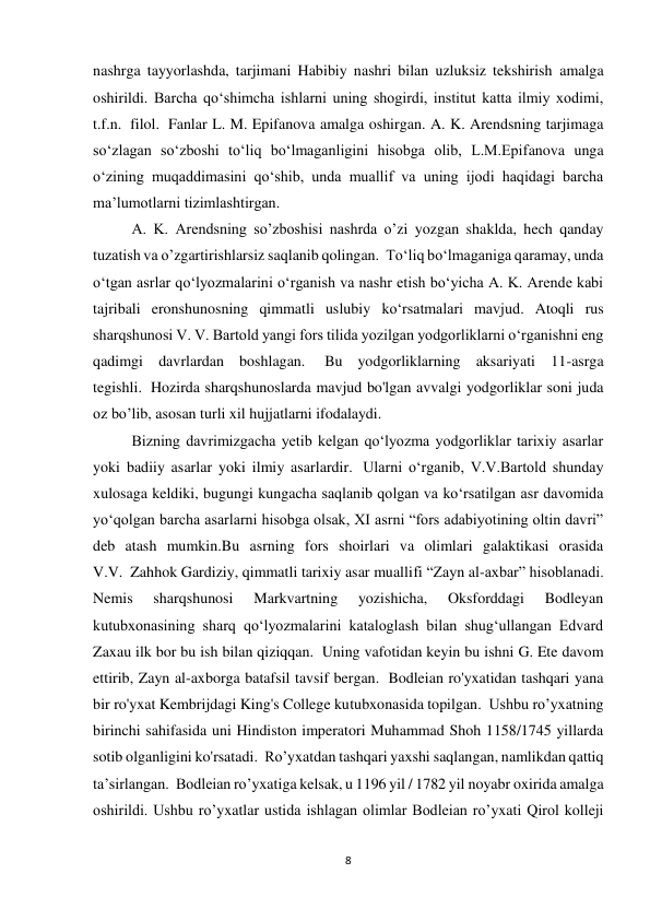 8 
nashrga tayyorlashda, tarjimani Habibiy nashri bilan uzluksiz tekshirish amalga 
oshirildi. Barcha qo‘shimcha ishlarni uning shogirdi, institut katta ilmiy xodimi, 
t.f.n.  filol.  Fanlar L. M. Epifanova amalga oshirgan. A. K. Arendsning tarjimaga 
soʻzlagan soʻzboshi toʻliq boʻlmaganligini hisobga olib, L.M.Epifanova unga 
oʻzining muqaddimasini qoʻshib, unda muallif va uning ijodi haqidagi barcha 
maʼlumotlarni tizimlashtirgan. 
A. K. Arendsning so’zboshisi nashrda o’zi yozgan shaklda, hech qanday 
tuzatish va o’zgartirishlarsiz saqlanib qolingan.  Toʻliq boʻlmaganiga qaramay, unda 
oʻtgan asrlar qoʻlyozmalarini oʻrganish va nashr etish boʻyicha A. K. Arende kabi 
tajribali eronshunosning qimmatli uslubiy koʻrsatmalari mavjud. Atoqli rus 
sharqshunosi V. V. Bartold yangi fors tilida yozilgan yodgorliklarni oʻrganishni eng 
qadimgi davrlardan boshlagan.  Bu yodgorliklarning aksariyati 11-asrga 
tegishli.  Hozirda sharqshunoslarda mavjud bo'lgan avvalgi yodgorliklar soni juda 
oz bo’lib, asosan turli xil hujjatlarni ifodalaydi. 
Bizning davrimizgacha yetib kelgan qo‘lyozma yodgorliklar tarixiy asarlar 
yoki badiiy asarlar yoki ilmiy asarlardir.  Ularni o‘rganib, V.V.Bartold shunday 
xulosaga keldiki, bugungi kungacha saqlanib qolgan va ko‘rsatilgan asr davomida 
yo‘qolgan barcha asarlarni hisobga olsak, XI asrni “fors adabiyotining oltin davri” 
deb atash mumkin.Bu asrning fors shoirlari va olimlari galaktikasi orasida 
V.V.  Zahhok Gardiziy, qimmatli tarixiy asar muallifi “Zayn al-axbar” hisoblanadi. 
Nemis 
sharqshunosi 
Markvartning 
yozishicha, 
Oksforddagi 
Bodleyan 
kutubxonasining sharq qo‘lyozmalarini kataloglash bilan shug‘ullangan Edvard 
Zaxau ilk bor bu ish bilan qiziqqan.  Uning vafotidan keyin bu ishni G. Ete davom 
ettirib, Zayn al-axborga batafsil tavsif bergan.  Bodleian ro'yxatidan tashqari yana 
bir ro'yxat Kembrijdagi King's College kutubxonasida topilgan.  Ushbu ro’yxatning 
birinchi sahifasida uni Hindiston imperatori Muhammad Shoh 1158/1745 yillarda 
sotib olganligini ko'rsatadi.  Ro’yxatdan tashqari yaxshi saqlangan, namlikdan qattiq 
ta’sirlangan.  Bodleian ro’yxatiga kelsak, u 1196 yil / 1782 yil noyabr oxirida amalga 
oshirildi. Ushbu ro’yxatlar ustida ishlagan olimlar Bodleian ro’yxati Qirol kolleji 
