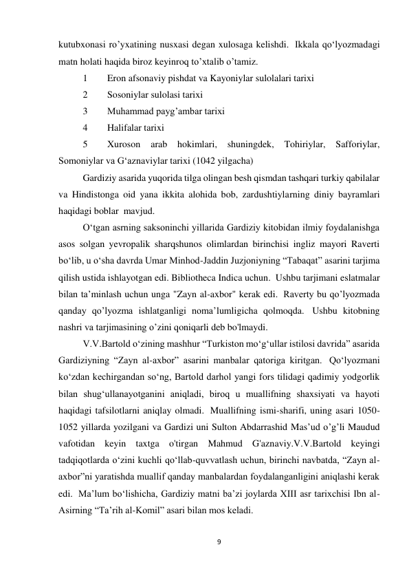 9 
kutubxonasi ro’yxatining nusxasi degan xulosaga kelishdi.  Ikkala qo‘lyozmadagi 
matn holati haqida biroz keyinroq to’xtalib o’tamiz. 
1 
Eron afsonaviy pishdat va Kayoniylar sulolalari tarixi 
2 
Sosoniylar sulolasi tarixi 
3 
Muhammad payg’ambar tarixi 
4 
Halifalar tarixi 
5 
Xuroson 
arab hokimlari, shuningdek, Tohiriylar, Safforiylar, 
Somoniylar va G‘aznaviylar tarixi (1042 yilgacha) 
Gardiziy asarida yuqorida tilga olingan besh qismdan tashqari turkiy qabilalar 
va Hindistonga oid yana ikkita alohida bob, zardushtiylarning diniy bayramlari 
haqidagi boblar  mavjud. 
O‘tgan asrning saksoninchi yillarida Gardiziy kitobidan ilmiy foydalanishga 
asos solgan yevropalik sharqshunos olimlardan birinchisi ingliz mayori Raverti 
bo‘lib, u o‘sha davrda Umar Minhod-Jaddin Juzjoniyning “Tabaqat” asarini tarjima 
qilish ustida ishlayotgan edi. Bibliotheca Indica uchun.  Ushbu tarjimani eslatmalar 
bilan ta’minlash uchun unga "Zayn al-axbor" kerak edi.  Raverty bu qo’lyozmada 
qanday qo’lyozma ishlatganligi noma’lumligicha qolmoqda.  Ushbu kitobning 
nashri va tarjimasining o’zini qoniqarli deb bo'lmaydi. 
V.V.Bartold o‘zining mashhur “Turkiston mo‘g‘ullar istilosi davrida” asarida 
Gardiziyning “Zayn al-axbor” asarini manbalar qatoriga kiritgan.  Qo‘lyozmani 
ko‘zdan kechirgandan so‘ng, Bartold darhol yangi fors tilidagi qadimiy yodgorlik 
bilan shug‘ullanayotganini aniqladi, biroq u muallifning shaxsiyati va hayoti 
haqidagi tafsilotlarni aniqlay olmadi.  Muallifning ismi-sharifi, uning asari 1050-
1052 yillarda yozilgani va Gardizi uni Sulton Abdarrashid Mas’ud o’g’li Maudud 
vafotidan keyin taxtga o'tirgan Mahmud G'aznaviy.V.V.Bartold keyingi 
tadqiqotlarda o‘zini kuchli qo‘llab-quvvatlash uchun, birinchi navbatda, “Zayn al-
axbor”ni yaratishda muallif qanday manbalardan foydalanganligini aniqlashi kerak 
edi.  Maʼlum boʻlishicha, Gardiziy matni baʼzi joylarda XIII asr tarixchisi Ibn al-
Asirning “Taʼrih al-Komil” asari bilan mos keladi. 
