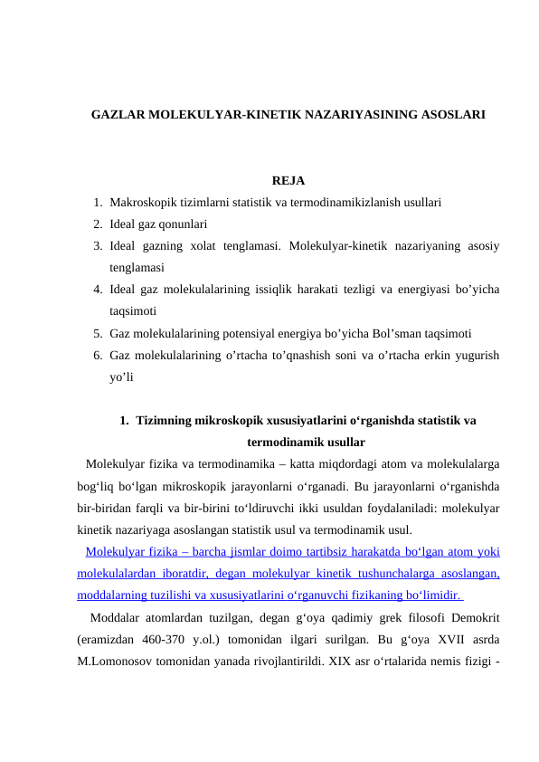 GAZLAR MOLEKULYAR-KINETIK NAZARIYASINING ASOSLARI
REJA
1. Маkroskopik tizimlarni statistik va termodinamikizlanish usullari
2. Ideal gaz qonunlari
3. Ideal  gazning  xolat  tenglamasi.  Molekulyar-kinetik  nazariyaning  asosiy
tenglamasi
4. Ideal gaz molekulalarining issiqlik harakati tezligi va energiyasi bo’yicha
taqsimoti
5. Gaz molekulalarining potensiyal energiya bo’yicha Bol’sman taqsimoti
6. Gaz molekulalarining o’rtacha to’qnashish soni va o’rtacha erkin yugurish
yo’li
1. Tizimning mikroskopik xususiyatlarini o‘rganishda statistik va
termodinamik usullar
  Molekulyar fizika va termodinamika – katta miqdordagi atom va molekulalarga
bog‘liq bo‘lgan mikroskopik jarayonlarni o‘rganadi. Bu jarayonlarni o‘rganishda
bir-biridan farqli va bir-birini to‘ldiruvchi ikki usuldan foydalaniladi: molekulyar
kinetik nazariyaga asoslangan statistik usul va termodinamik usul.
  Molekulyar fizika – barcha jismlar doimo tartibsiz harakatda 
 
 bo‘lgan atom yoki
 
 
molekulalardan iboratdir, degan molekulyar kinetik  
 
 tushunchalarga asoslangan,
 
 
moddalarning tuzilishi va xususiyatlarini 
 
 o‘rganuvchi fizikaning bo‘limidir. 
 
 
  Moddalar atomlardan tuzilgan, degan g‘oya qadimiy grek filosofi Demokrit
(eramizdan  460-370  y.ol.)  tomonidan  ilgari  surilgan.  Bu  g‘oya  XVII  asrda
M.Lomonosov tomonidan yanada rivojlantirildi. XIX asr o‘rtalarida nemis fizigi -
