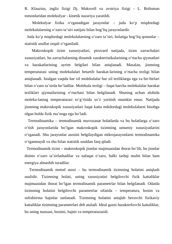 R.  Klauzius,  ingliz  fizigi  Dj.  Maksvell  va  avstriya  fizigi  -  L.  Boltsman
tomonlaridan molekulyar - kinetik nazariya yaratildi.
 
 Molekulyar  fizika  o‘rganadigan  jarayonlar  –  juda  ko‘p  miqdordagi
molekulalarning o‘zaro ta’siri natijasi bilan bog‘liq jarayonlardir.
  Juda ko‘p miqdordagi molekulalarning o‘zaro ta’siri, holatiga bog‘liq qonunlar –
statistik usullar orqali o‘rganiladi.
 
 Makroskopik  tizim  xususiyatlari,  pirovard  natijada,  tizim  zarrachalari
xususiyatlari, bu zarrachalarning dinamik xarakteristikalarining o‘rtacha qiymatlari
va  harakatlarining  ayrim  belgilari  bilan  aniqlanadi.  Masalan,  jismning
temperaturasi uning molekulalari betartib  harakat-larining o‘rtacha tezligi bilan
aniqlanadi. Istalgan vaqtda har xil molekulalar har xil tezliklarga ega va bir-birlari
bilan o‘zaro ta’sirda bo‘ladilar. Molekula tezligi – faqat barcha molekulalar harakat
tezliklari  qiymatlarining  o‘rtachasi  bilan  belgilanadi.  Shuning  uchun  alohida
moleku-laning  temperaturasi  to‘g‘risida  so‘z  yuritish  mumkin  emas.  Natijada
jismning makroskopik xususiyatlari faqat katta mikdordagi molekulalarni hisobga
olgan holda fizik ma’noga ega bo‘ladi.
  Termodinamika – termodinamik muvozanat holatlarda va bu holatlarga o‘zaro
o‘tish  jarayonlarida  bo‘lgan  makroskopik  tizimning  umumiy  xususiyatlarini
o‘rganadi. Shu jarayonlar asosini belgilaydigan mikrojarayonlarni termodinamika
o‘rganmaydi va shu bilan statistik usuldan farq qiladi.
  Termodinamik tizim – makroskopik jismlar majmuasidan iborat bo‘lib, bu jismlar
doimo o‘zaro ta’sirlashadilar va nafaqat o‘zaro, balki tashqi muhit bilan ham
energiya almashib turadilar. 
  Termodinamik metod  asosi  –  bu termodinamik tizimning  holatini  aniqlash
usulidir.  Tizimning  holati,  uning  xususiyatini  belgilovchi  fizik  kattaliklar
majmuasidan iborat bo‘lgan termodinamik parametrlar bilan belgilanadi. Odatda
tizimning  holatini  belgilovchi  parametrlar  sifatida  –  temperatura,  bosim  va
solishtirma  hajmlar  tanlanadi.  Tizimning  holatini  aniqlab  beruvchi  fizikaviy
kattaliklar tizimning parametrlari deb ataladi. Ideal gazni harakterlovchi kattaliklar,
bu uning massasi, bosimi, hajmi va temperaturasidi.
 
