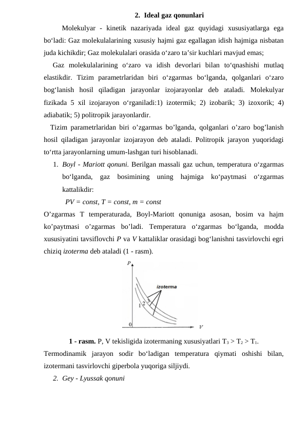 2. Ideal gaz qonunlari
Molekulyar  -  kinetik  nazariyada  ideal  gaz  quyidagi  xususiyatlarga  ega
bo‘ladi: Gaz molekulalarining xususiy hajmi gaz egallagan idish hajmiga nisbatan
juda kichikdir; Gaz molekulalari orasida o‘zaro ta’sir kuchlari mavjud emas;
  Gaz  molekulalarining  o‘zaro  va  idish  devorlari  bilan  to‘qnashishi  mutlaq
elastikdir. Tizim  parametrlaridan  biri  o‘zgarmas  bo‘lganda,  qolganlari  o‘zaro
bog‘lanish  hosil  qiladigan  jarayonlar  izojarayonlar  deb  ataladi.  Molekulyar
fizikada 5 xil izojarayon o‘rganiladi:1) izotermik;  2) izobarik;  3) izoxorik;  4)
adiabatik; 5) politropik jarayonlardir.
  Tizim parametrlaridan biri o’zgarmas bo’lganda, qolganlari o’zaro bog’lanish
hosil qiladigan jarayonlar izojarayon deb ataladi. Politropik jarayon yuqoridagi
to‘rtta jarayonlarning umum-lashgan turi hisoblanadi.
1. Boyl - Mariott qonuni. Berilgan massali gaz uchun, temperatura o‘zgarmas
bo‘lganda,  gaz  bosimining  uning  hajmiga  ko‘paytmasi  o‘zgarmas
kattalikdir:
            PV = const, T = const, m = const 
O’zgarmas  T  temperaturada,  Boyl-Mariott  qonuniga  asosan,  bosim  va  hajm
ko’paytmasi  o’zgarmas  bo’ladi.  Temperatura  o‘zgarmas  bo‘lganda,  modda
xususiyatini tavsiflovchi P va V kattaliklar orasidagi bog‘lanishni tasvirlovchi egri
chiziq izoterma deb ataladi (1 - rasm).
1 - rasm. P, V tekisligida izotermaning xususiyatlari T3 > T2 > T1.
Termodinamik  jarayon  sodir  bo‘ladigan  temperatura  qiymati  oshishi  bilan,
izotermani tasvirlovchi giperbola yuqoriga siljiydi.
2. Gey - Lyussak qonuni
