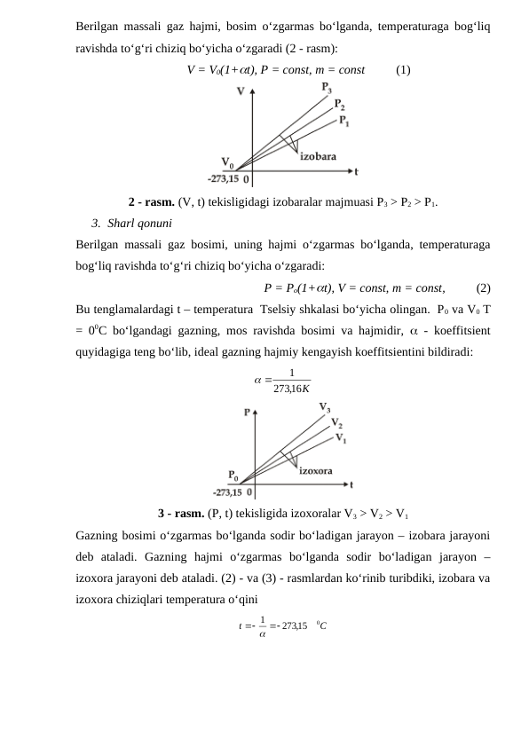 Berilgan massali gaz hajmi, bosim o‘zgarmas bo‘lganda, temperaturaga bog‘liq
ravishda to‘g‘ri chiziq bo‘yicha o‘zgaradi (2 - rasm): 
          V = V0(1+t), P = const, m = const          (1)
2 - rasm. (V, t) tekisligidagi izobaralar majmuasi P3 > P2 > P1.
3. Sharl qonuni
Berilgan massali gaz bosimi, uning hajmi o‘zgarmas bo‘lganda, temperaturaga
bog‘liq ravishda to‘g‘ri chiziq bo‘yicha o‘zgaradi: 
          P = Po(1+t), V = const, m = const,          (2)
Bu tenglamalardagi t – temperatura  Tselsiy shkalasi bo‘yicha olingan.  P0 va V0 T
= 00C bo‘lgandagi gazning, mos ravishda bosimi va hajmidir,   - koeffitsient
quyidagiga teng bo‘lib, ideal gazning hajmiy kengayish koeffitsientini bildiradi:
,16K
273
1


3 - rasm. (P, t) tekisligida izoxoralar V3 > V2 > V1
Gazning bosimi o‘zgarmas bo‘lganda sodir bo‘ladigan jarayon – izobara jarayoni
deb  ataladi.  Gazning  hajmi  o‘zgarmas  bo‘lganda  sodir  bo‘ladigan  jarayon  –
izoxora jarayoni deb ataladi. (2) - va (3) - rasmlardan ko‘rinib turibdiki, izobara va
izoxora chiziqlari temperatura o‘qini
C
t
0
273,15
1


 
