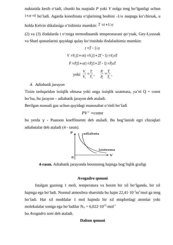 nuktasida kesib o‘tadi, chunki bu nuqtada P yoki V nolga teng bo‘lganligi uchun
0
1
 t 

 bo‘ladi. Agarda koordinata o‘qlarining boshini -1/ nuqtaga ko‘chirsak, u
holda Kelvin shkalasiga o‘tishimiz mumkin: 
t  /1 
T
(2) va (3) ifodalarda t o‘rniga termodinamik temperaturani qo‘ysak, Gey-Lyussak
va Sharl qonunlarini quyidagi qulay ko‘rinishda ifodalashimiz mumkin:
T  /1 
t
V T
T
V
t
V
V


0
0
0
)1
2
1(
)
1(






P T
T
P
t
P
P


0
0
0
)1
2
1(
)
1(






yoki  
2
1
2
1
T
T
V
V 
,     
2
1
2
1
T
T
P
P 
,
4. Adiabatik jarayon
Tizim tashqaridan issiqlik olmasa yoki unga issiqlik uzatmasa, ya’ni Q = const
bo‘lsa, bu jarayon – adiabatik jarayon deb ataladi.
Berilgan massali gaz uchun quyidagi munosabat o‘rinli bo‘ladi
const
PV 

bu yerda   -  Puasson  koeffitsienti  deb ataladi. Bu  bog‘lanish egri  chiziqlari
adiabatalar deb ataladi (4 - rasm).
4-rasm. Adiabatik jarayonda bosimning hajmga bog‘liqlik grafigi
Avogadro qonuni
Istalgan gazning 1 moli, temperatura va bosim bir xil bo‘lganda, bir xil
hajmga ega bo‘ladi. Normal atmosfera sharoitda bu hajm 22,41·10-3m3/mol ga teng
bo‘ladi.  Har  xil  moddalar  1  mol  hajmda  bir  xil  miqdordagi  atomlar  yoki
molekulalar soniga ega bo‘ladilar NA = 6,022·1023·mol-1
bu Avogadro soni deb ataladi.
Dalton qonuni
