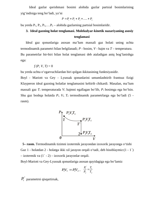 Ideal  gazlar  qorishmasi  bosimi  alohida  gazlar  partsial  bosimlarining
yig‘indisiga teng bo‘ladi, ya’ni
nP
P
P
P
P





.....
3
2
1
bu yerda P1, P2, P3,….Pn – alohida gazlarning partsial bosimlaridir.
3. Ideal gazning holat tenglamasi. Molekulyar-kinetik nazariyaning asosiy
tenglamasi
Ideal  gaz  qonunlariga  asosan  ma’lum  massali  gaz  holati  uning  uchta
termodinamik parametri bilan belgilanadi; P - bosim, V - hajm va T – temperatura.
Bu parametrlar bir-biri bilan holat tenglamasi deb ataladigan aniq bog‘lanishga
ega:
                f (P, V, T) = 0
bu yerda uchta o‘zgarvuchilardan biri qolgan ikkitasining funktsiyasidir.
Boyl  -  Mariott  va  Gey  -  Lyussak  qonunlarini  umumlashtirib  frantsuz  fizigi
Klayperon ideal gazning holatlar tenglamasini keltirib chikardi. Masalan, ma’lum
massali gaz T1 temperaturada V1 hajmni egallagan bo‘lib, P1 bosimga ega bo‘lsin.
Shu gaz boshqa holatda  P2,  V2,  T2 termodinamik parametrlarga ega bo‘ladi (5 -
rasm).
5– rasm. Termodinamik tizimni izotermik jarayondan izoxorik jarayonga o‘tishi
Gaz 1 - holatdan 2 - holatga ikki xil jarayon orqali o‘tadi, deb hisoblaymiz:(1 - 1)
– izotermik va (1 - 2) – izoxorik jarayonlar orqali.
Boyl-Mariott va Gey-Lyussak qonunlariga asosan quyidagiga ega bo‘lamiz
2
1
1 1
PV
PV


,   
2
1
2
1
T
T
P
P 

1P parametrni qisqartirsak,
