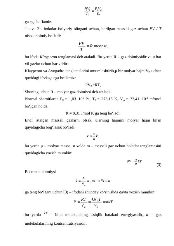 2
2
2
1
1
1
T
V
P
T
PV

ga ega bo‘lamiz.
1  - va 2 - holatlar ixtiyoriy olingani uchun, berilgan massali gaz uchun  PV / T
nisbat doimiy bo‘ladi: 
const
R
T
PV


,
bu ifoda Klayperon tenglamasi deb ataladi. Bu yerda R – gaz doimiysidir va u har
xil gazlar uchun har xildir.
Klayperon va Avogadro tenglamalarini umumlashtirib,μ bir molyar hajm Vm uchun
quyidagi ifodaga ega bo‘lamiz:
PVm=RT,
Shuning uchun R – molyar gaz doimiysi deb ataladi.
Normal sharoitlarda P0  = 1,03105 Pa, T0  = 273,15 K, Vm  = 22,4110-3 m3/mol
bo‘lgan holda.
R = 8,31 J/mol K ga teng bo‘ladi.
Endi  istalgan  massali  gazlarni  olsak,  ularning  hajmini  molyar  hajm  bilan
quyidagicha bog‘lasak bo‘ladi:
mVm
V


bu yerda μ – molyar massa, u xolda m – massali gaz uchun holatlar tenglamasini
quyidagicha yozish mumkin:
m RT
PV


              (3)
Boltsman doimiysi
K
G
N
R
k
A
/
38 10
,1
  23


ga teng bo‘lgani uchun (3) – ifodani shunday ko‘rinishda qayta yozish mumkin:
nkT
V
T
kN
V
RT
P
m
A
m



bu  yerda  
 –  bitta  molekulaning  issiqlik  harakati  energiyasidir,  n –  gaz
molekulalarining kontsentratsiyasidir. 
