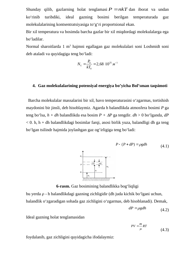 Shunday  qilib,  gazlarning  holat  tenglamasi
P nkT
dan  iborat  va  undan
ko‘rinib  turibdiki,  ideal  gazning  bosimi  berilgan  temperaturada  gaz
molekulalarining kontsentratsiyasiga to‘g‘ri proportsional ekan.
Bir xil temperatura va bosimda barcha gazlar bir xil miqdordagi molekulalarga ega
bo‘ladilar.
Normal sharoitlarda 1 m3 hajmni egallagan gaz molekulalari soni Loshmidt soni
deb ataladi va quyidagiga teng bo‘ladi:
25
1
0
0
2 68 10
L
P
N
,
м
kT




4. Gaz molekulalarining potensiyal energiya bo’yicha Bol’sman taqsimoti
  Barcha molekulalar massalarini bir xil, havo temperaturasini o‘zgarmas, tortishish
maydonini bir jinsli, deb hisoblaymiz. Agarda h balandlikda atmosfera bosimi P ga
teng bo‘lsa, h + dh balandlikda esa bosim P + P ga tengdir. dh > 0 bo‘lganda, dP
< 0. h, h + dh balandlikdagi bosimlar farqi, asosi birlik yuza, balandligi dh ga teng
bo‘lgan tsilindr hajmida joylashgan gaz og‘irligiga teng bo‘ladi:
            
gdh
dP
P
P



)
(
            (4.1)
6-rasm. Gaz bosimining balandlikka bog‘liqligi
bu yerda  - h balandlikdagi gazning zichligidir (dh juda kichik bo‘lgani uchun, 
balandlik o‘zgaradigan sohada gaz zichligini o‘zgarmas, deb hisoblanadi). Demak,
                 
gdh
dP

             (4.2)
Ideal gazning holat tenglamasidan 
                  
m RT
PV


            (4.3)
foydalanib, gaz zichligini quyidagicha ifodalaymiz:
