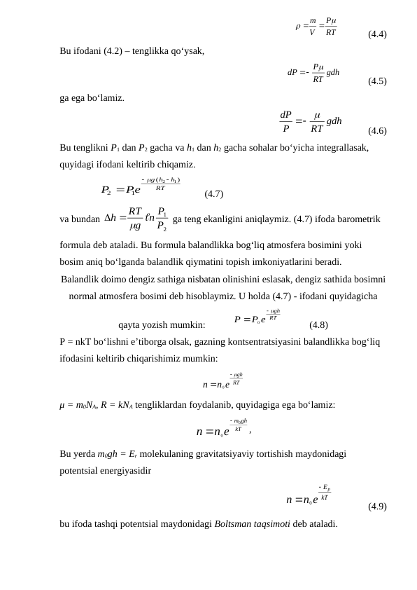             
RT
P
V
m




            (4.4)
Bu ifodani (4.2) – tenglikka qo‘ysak,
           
RT gdh
P
dP



           (4.5)
ga ega bo‘lamiz.
            
RT gdh
P
dP
 

          (4.6)
Bu tenglikni P1 dan P2 gacha va h1 dan h2 gacha sohalar bo‘yicha integrallasak, 
quyidagi ifodani keltirib chiqamiz.
                
RT
h
h
g
Pe
P
)
(
1
2
2  1



         (4.7)
va bundan 
2
1
Р
n Р
g
RТ
h

 

 ga teng ekanligini aniqlaymiz. (4.7) ifoda barometrik 
formula deb ataladi. Bu formula balandlikka bog‘liq atmosfera bosimini yoki 
bosim aniq bo‘lganda balandlik qiymatini topish imkoniyatlarini beradi.
Balandlik doimo dengiz sathiga nisbatan olinishini eslasak, dengiz sathida bosimni
normal atmosfera bosimi deb hisoblaymiz. U holda (4.7) - ifodani quyidagicha
qayta yozish mumkin:           
RT
gh
P e
P



0
           (4.8)
P = nkT bo‘lishni e’tiborga olsak, gazning kontsentratsiyasini balandlikka bog‘liq 
ifodasini keltirib chiqarishimiz mumkin:
RT
gh
n e
n



0
μ = m0NA, R = kNA tengliklardan foydalanib, quyidagiga ega bo‘lamiz:
kT
gh
m
n e
n
0
0


,
Bu yerda m0gh = Er molekulaning gravitatsiyaviy tortishish maydonidagi 
potentsial energiyasidir     
  
0
p
E
kT
n
n e


              (4.9)
bu ifoda tashqi potentsial maydonidagi Boltsman taqsimoti deb ataladi.
