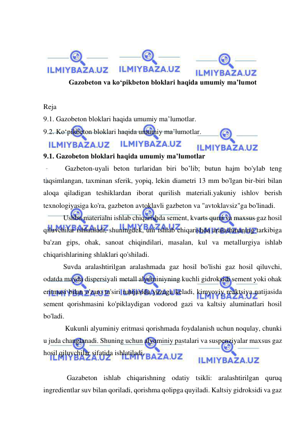  
 
 
 
 
 
Gazobeton va ko‘pikbeton bloklari haqida umumiy ma’lumot 
 
Reja  
9.1. Gazobeton bloklari haqida umumiy ma’lumotlar. 
9.2. Ko‘pikbeton bloklari haqida umumiy ma’lumotlar. 
 
9.1. Gazobeton bloklari haqida umumiy ma’lumotlar 
  Gazbeton-uyali beton turlaridan biri bo’lib; butun hajm bo'ylab teng 
taqsimlangan, taxminan sferik, yopiq, lekin diametri 13 mm bo'lgan bir-biri bilan 
aloqa qiladigan teshiklardan iborat qurilish materiali.yakuniy ishlov berish 
texnologiyasiga ko'ra, gazbeton avtoklavli gazbeton va "avtoklavsiz"ga bo'linadi. 
 Ushbu materialni ishlab chiqarishda sement, kvarts qumi va maxsus gaz hosil 
qiluvchilar ishlatiladi, shuningdek, uni ishlab chiqarishda aralashmaning tarkibiga 
ba'zan gips, ohak, sanoat chiqindilari, masalan, kul va metallurgiya ishlab 
chiqarishlarining shlaklari qo'shiladi. 
 Suvda aralashtirilgan aralashmada gaz hosil bo'lishi gaz hosil qiluvchi, 
odatda mayda dispersiyali metall alyuminiyning kuchli gidroksidi sement yoki ohak 
eritmasi bilan o'zaro ta'siri natijasida yuzaga keladi, kimyoviy reaktsiya natijasida 
sement qorishmasini ko'piklaydigan vodorod gazi va kaltsiy aluminatlari hosil 
bo'ladi. 
  Kukunli alyuminiy eritmasi qorishmada foydalanish uchun noqulay, chunki 
u juda changlanadi. Shuning uchun alyuminiy pastalari va suspenziyalar maxsus gaz 
hosil qiluvchilar sifatida ishlatiladi. 
 
   Gazabeton ishlab chiqarishning odatiy tsikli: aralashtirilgan quruq 
ingredientlar suv bilan qoriladi, qorishma qolipga quyiladi. Kaltsiy gidroksidi va gaz 
