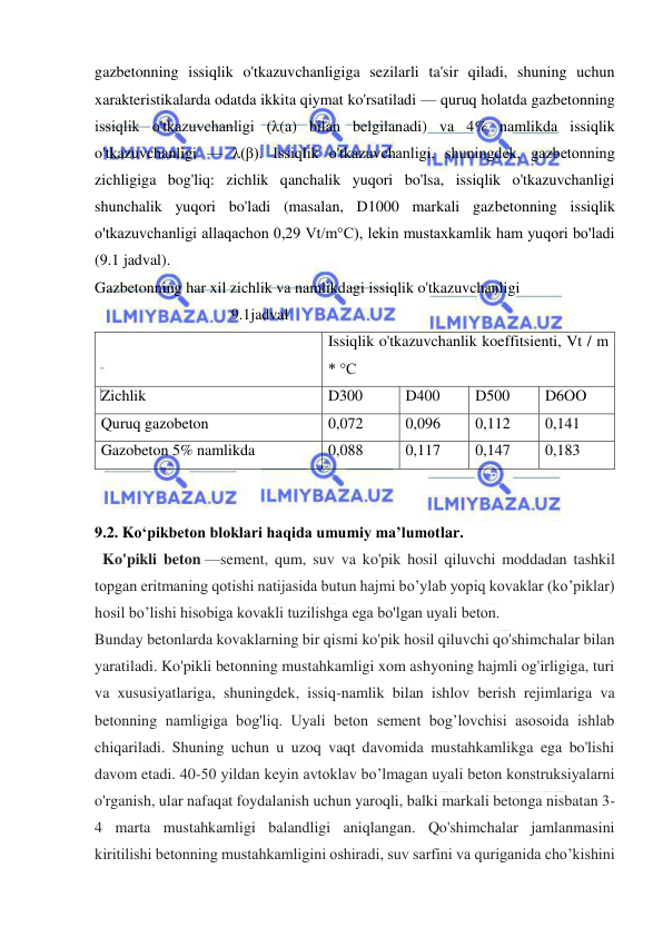  
 
gazbetonning issiqlik o'tkazuvchanligiga sezilarli ta'sir qiladi, shuning uchun 
xarakteristikalarda odatda ikkita qiymat ko'rsatiladi — quruq holatda gazbetonning 
issiqlik o'tkazuvchanligi (λ(a) bilan belgilanadi) va 4% namlikda issiqlik 
o'tkazuvchanligi — λ(β). Issiqlik o'tkazuvchanligi, shuningdek, gazbetonning 
zichligiga bog'liq: zichlik qanchalik yuqori bo'lsa, issiqlik o'tkazuvchanligi 
shunchalik yuqori bo'ladi (masalan, D1000 markali gazbetonning issiqlik 
o'tkazuvchanligi allaqachon 0,29 Vt/m°C), lekin mustaxkamlik ham yuqori bo'ladi 
(9.1 jadval). 
Gazbetonning har xil zichlik va namlikdagi issiqlik o'tkazuvchanligi 
                                   9.1jadval 
 
Issiqlik o'tkazuvchanlik koeffitsienti, Vt / m 
* °C 
Zichlik  
D300 
D400 
D500 
D6OO 
Quruq gazobeton 
0,072 
0,096 
0,112 
0,141 
Gazobeton 5% namlikda 
0,088 
0,117 
0,147 
0,183 
 
 
9.2. Ko‘pikbeton bloklari haqida umumiy ma’lumotlar. 
  Ko'pikli beton —sement, qum, suv va ko'pik hosil qiluvchi moddadan tashkil 
topgan eritmaning qotishi natijasida butun hajmi bo’ylab yopiq kovaklar (ko’piklar) 
hosil bo’lishi hisobiga kovakli tuzilishga ega bo'lgan uyali beton. 
Bunday betonlarda kovaklarning bir qismi ko'pik hosil qiluvchi qo'shimchalar bilan 
yaratiladi. Ko'pikli betonning mustahkamligi xom ashyoning hajmli og'irligiga, turi 
va xususiyatlariga, shuningdek, issiq-namlik bilan ishlov berish rejimlariga va 
betonning namligiga bog'liq. Uyali beton sement bog’lovchisi asosoida ishlab 
chiqariladi. Shuning uchun u uzoq vaqt davomida mustahkamlikga ega bo'lishi 
davom etadi. 40-50 yildan keyin avtoklav bo’lmagan uyali beton konstruksiyalarni 
o'rganish, ular nafaqat foydalanish uchun yaroqli, balki markali betonga nisbatan 3-
4 marta mustahkamligi balandligi aniqlangan. Qo'shimchalar jamlanmasini 
kiritilishi betonning mustahkamligini oshiradi, suv sarfini va quriganida cho’kishini 
