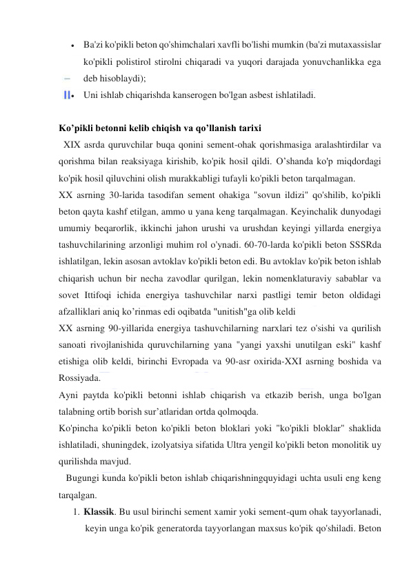  
 
 Ba'zi ko'pikli beton qo'shimchalari xavfli bo'lishi mumkin (ba'zi mutaxassislar 
ko'pikli polistirol stirolni chiqaradi va yuqori darajada yonuvchanlikka ega 
deb hisoblaydi); 
 Uni ishlab chiqarishda kanserogen bo'lgan asbest ishlatiladi. 
 
Ko’pikli betonni kelib chiqish va qo’llanish tarixi 
  XIX asrda quruvchilar buqa qonini sement-ohak qorishmasiga aralashtirdilar va 
qorishma bilan reaksiyaga kirishib, ko'pik hosil qildi. O’shanda ko'p miqdordagi 
ko'pik hosil qiluvchini olish murakkabligi tufayli ko'pikli beton tarqalmagan. 
XX asrning 30-larida tasodifan sement ohakiga "sovun ildizi" qo'shilib, ko'pikli 
beton qayta kashf etilgan, ammo u yana keng tarqalmagan. Keyinchalik dunyodagi 
umumiy beqarorlik, ikkinchi jahon urushi va urushdan keyingi yillarda energiya 
tashuvchilarining arzonligi muhim rol o'ynadi. 60-70-larda ko'pikli beton SSSRda 
ishlatilgan, lekin asosan avtoklav ko'pikli beton edi. Bu avtoklav ko'pik beton ishlab 
chiqarish uchun bir necha zavodlar qurilgan, lekin nomenklaturaviy sabablar va 
sovet Ittifoqi ichida energiya tashuvchilar narxi pastligi temir beton oldidagi 
afzalliklari aniq ko’rinmas edi oqibatda "unitish"ga olib keldi 
XX asrning 90-yillarida energiya tashuvchilarning narxlari tez o'sishi va qurilish 
sanoati rivojlanishida quruvchilarning yana "yangi yaxshi unutilgan eski" kashf 
etishiga olib keldi, birinchi Evropada va 90-asr oxirida-XXI asrning boshida va 
Rossiyada. 
Ayni paytda ko'pikli betonni ishlab chiqarish va etkazib berish, unga bo'lgan 
talabning ortib borish sur’atlaridan ortda qolmoqda. 
Ko'pincha ko'pikli beton ko'pikli beton bloklari yoki "ko'pikli bloklar" shaklida 
ishlatiladi, shuningdek, izolyatsiya sifatida Ultra yengil ko'pikli beton monolitik uy 
qurilishda mavjud. 
   Bugungi kunda ko'pikli beton ishlab chiqarishningquyidagi uchta usuli eng keng 
tarqalgan. 
1. Klassik. Bu usul birinchi sement xamir yoki sement-qum ohak tayyorlanadi, 
keyin unga ko'pik generatorda tayyorlangan maxsus ko'pik qo'shiladi. Beton 
