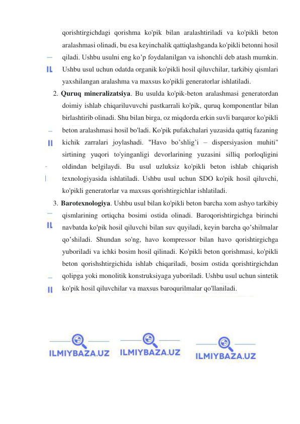  
 
qorishtirgichdagi qorishma ko'pik bilan aralashtiriladi va ko'pikli beton 
aralashmasi olinadi, bu esa keyinchalik qattiqlashganda ko'pikli betonni hosil 
qiladi. Ushbu usulni eng ko’p foydalanilgan va ishonchli deb atash mumkin. 
Ushbu usul uchun odatda organik ko'pikli hosil qiluvchilar, tarkibiy qismlari 
yaxshilangan aralashma va maxsus ko'pikli generatorlar ishlatiladi. 
2. Quruq mineralizatsiya. Bu usulda ko'pik-beton aralashmasi generatordan 
doimiy ishlab chiqariluvuvchi pastkarrali ko'pik, quruq komponentlar bilan 
birlashtirib olinadi. Shu bilan birga, oz miqdorda erkin suvli barqaror ko'pikli 
beton aralashmasi hosil bo'ladi. Ko'pik pufakchalari yuzasida qattiq fazaning 
kichik zarralari joylashadi. "Havo bo’shlig’i – dispersiyasion muhiti" 
sirtining yuqori to'yinganligi devorlarining yuzasini silliq porloqligini 
oldindan belgilaydi. Bu usul uzluksiz ko'pikli beton ishlab chiqarish 
texnologiyasida ishlatiladi. Ushbu usul uchun SDO ko'pik hosil qiluvchi, 
ko'pikli generatorlar va maxsus qorishtirgichlar ishlatiladi. 
3. Barotexnologiya. Ushbu usul bilan ko'pikli beton barcha xom ashyo tarkibiy 
qismlarining ortiqcha bosimi ostida olinadi. Baroqorishtirgichga birinchi 
navbatda ko'pik hosil qiluvchi bilan suv quyiladi, keyin barcha qo’shilmalar 
qo’shiladi. Shundan so'ng, havo kompressor bilan havo qorishtirgichga 
yuboriladi va ichki bosim hosil qilinadi. Ko'pikli beton qorishmasi, ko'pikli 
beton qorishshtirgichida ishlab chiqariladi, bosim ostida qorishtirgichdan 
qolipga yoki monolitik konstruksiyaga yuboriladi. Ushbu usul uchun sintetik 
ko'pik hosil qiluvchilar va maxsus baroqurilmalar qo'llaniladi. 
 
 
