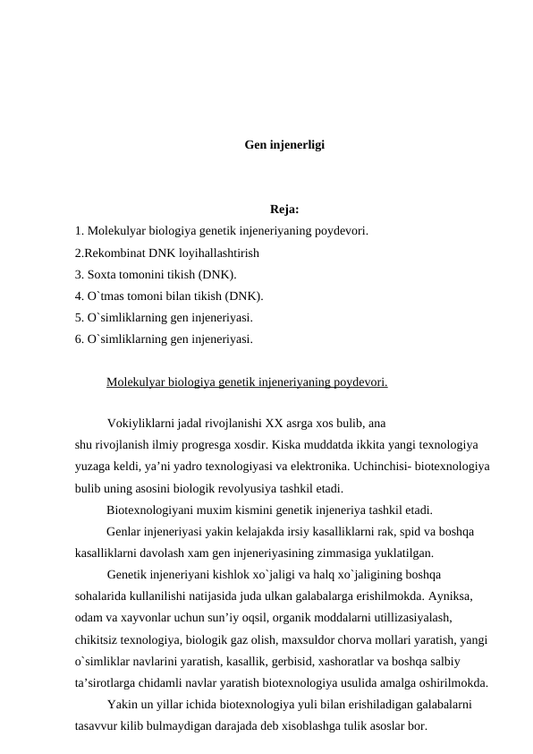 Gen injenerligi
Reja:
1. Molekulyar biologiya genetik injeneriyaning poydevori.
2.Rekombinat DNK loyihallashtirish
3. Soxta tomonini tikish (DNK).
4. O`tmas tomoni bilan tikish (DNK).
5. O`simliklarning gen injeneriyasi.
6. O`simliklarning gen injeneriyasi.
Molekulyar biologiya genetik injeneriyaning poydevori.
Vokiyliklarni jadal rivojlanishi XX asrga xos bulib, ana 
shu rivojlanish ilmiy progresga xosdir. Kiska muddatda ikkita yangi texnologiya 
yuzaga keldi, ya’ni yadro texnologiyasi va elektronika. Uchinchisi- biotexnologiya 
bulib uning asosini biologik revolyusiya tashkil etadi.
Biotexnologiyani muxim kismini genetik injeneriya tashkil etadi.
Genlar injeneriyasi yakin kelajakda irsiy kasalliklarni rak, spid va boshqa 
kasalliklarni davolash xam gen injeneriyasining zimmasiga yuklatilgan. 
Genetik injeneriyani kishlok xo`jaligi va halq xo`jaligining boshqa 
sohalarida kullanilishi natijasida juda ulkan galabalarga erishilmokda. Ayniksa, 
odam va xayvonlar uchun sun’iy oqsil, organik moddalarni utillizasiyalash, 
chikitsiz texnologiya, biologik gaz olish, maxsuldor chorva mollari yaratish, yangi 
o`simliklar navlarini yaratish, kasallik, gerbisid, xashoratlar va boshqa salbiy 
ta’sirotlarga chidamli navlar yaratish biotexnologiya usulida amalga oshirilmokda.
Yakin un yillar ichida biotexnologiya yuli bilan erishiladigan galabalarni 
tasavvur kilib bulmaydigan darajada deb xisoblashga tulik asoslar bor.
