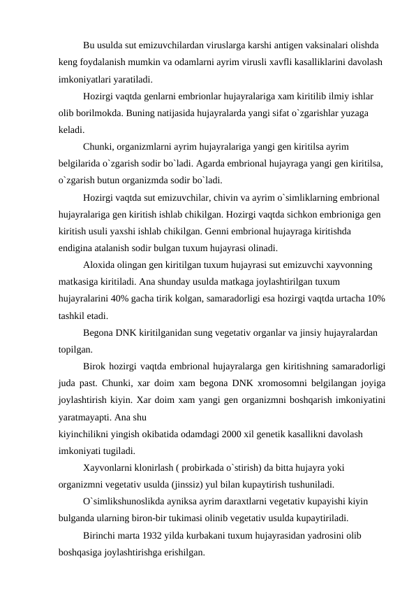 Bu usulda sut emizuvchilardan viruslarga karshi antigen vaksinalari olishda 
keng foydalanish mumkin va odamlarni ayrim virusli xavfli kasalliklarini davolash 
imkoniyatlari yaratiladi.
Hozirgi vaqtda genlarni embrionlar hujayralariga xam kiritilib ilmiy ishlar 
olib borilmokda. Buning natijasida hujayralarda yangi sifat o`zgarishlar yuzaga 
keladi.
Chunki, organizmlarni ayrim hujayralariga yangi gen kiritilsa ayrim 
belgilarida o`zgarish sodir bo`ladi. Agarda embrional hujayraga yangi gen kiritilsa, 
o`zgarish butun organizmda sodir bo`ladi.
Hozirgi vaqtda sut emizuvchilar, chivin va ayrim o`simliklarning embrional 
hujayralariga gen kiritish ishlab chikilgan. Hozirgi vaqtda sichkon embrioniga gen 
kiritish usuli yaxshi ishlab chikilgan. Genni embrional hujayraga kiritishda 
endigina atalanish sodir bulgan tuxum hujayrasi olinadi.
Aloxida olingan gen kiritilgan tuxum hujayrasi sut emizuvchi xayvonning 
matkasiga kiritiladi. Ana shunday usulda matkaga joylashtirilgan tuxum 
hujayralarini 40% gacha tirik kolgan, samaradorligi esa hozirgi vaqtda urtacha 10%
tashkil etadi.
Begona DNK kiritilganidan sung vegetativ organlar va jinsiy hujayralardan 
topilgan.
Birok hozirgi vaqtda embrional hujayralarga gen kiritishning samaradorligi
juda past. Chunki, xar doim xam begona DNK xromosomni belgilangan joyiga
joylashtirish kiyin. Xar doim xam yangi gen organizmni boshqarish imkoniyatini
yaratmayapti. Ana shu 
kiyinchilikni yingish okibatida odamdagi 2000 xil genetik kasallikni davolash 
imkoniyati tugiladi.
Xayvonlarni klonirlash ( probirkada o`stirish) da bitta hujayra yoki 
organizmni vegetativ usulda (jinssiz) yul bilan kupaytirish tushuniladi.
O`simlikshunoslikda ayniksa ayrim daraxtlarni vegetativ kupayishi kiyin 
bulganda ularning biron-bir tukimasi olinib vegetativ usulda kupaytiriladi.
Birinchi marta 1932 yilda kurbakani tuxum hujayrasidan yadrosini olib 
boshqasiga joylashtirishga erishilgan.
