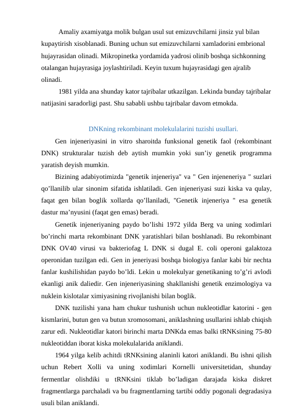 Amaliy axamiyatga molik bulgan usul sut emizuvchilarni jinsiz yul bilan 
kupaytirish xisoblanadi. Buning uchun sut emizuvchilarni xamladorini embrional 
hujayrasidan olinadi. Mikropinetka yordamida yadrosi olinib boshqa sichkonning 
otalangan hujayrasiga joylashtiriladi. Keyin tuxum hujayrasidagi gen ajralib 
olinadi.
1981 yilda ana shunday kator tajribalar utkazilgan. Lekinda bunday tajribalar
natijasini saradorligi past. Shu sababli ushbu tajribalar davom etmokda.
DNKning rekombinant molekulalarini tuzishi usullari.
Gen injeneriyasini in vitro sharoitda funksional genetik faol (rekombinant
DNK)  strukturalar  tuzish  deb  aytish  mumkin yoki  sun’iy genetik programma
yaratish deyish mumkin.
Bizining adabiyotimizda "genetik injeneriya" va " Gen injeneneriya " suzlari
qo’llanilib ular sinonim sifatida ishlatiladi. Gen injeneriyasi suzi kiska va qulay,
faqat gen bilan boglik xollarda qo’llaniladi, "Genetik injeneriya " esa genetik
dastur ma’nyusini (faqat gen emas) beradi.
Genetik injeneriyaning paydo bo’lishi 1972 yilda Berg va uning xodimlari
bo’rinchi marta rekombinant DNK yaratishlari bilan boshlanadi. Bu rekombinant
DNK OV40 virusi va bakteriofag L DNK si dugal E. coli operoni galaktoza
operonidan tuzilgan edi. Gen in jeneriyasi boshqa biologiya fanlar kabi bir nechta
fanlar kushilishidan paydo bo’ldi. Lekin u molekulyar genetikaning to’g’ri avlodi
ekanligi anik daliedir. Gen injeneriyasining shakllanishi genetik enzimologiya va
nuklein kislotalar ximiyasining rivojlanishi bilan boglik.
DNK tuzilishi yana ham chukur tushunish uchun nukleotidlar katorini - gen
kismlarini, butun gen va butun xromosomani, aniklashning usullarini ishlab chiqish
zarur edi. Nukleotidlar katori birinchi marta DNKda emas balki tRNKsining 75-80
nukleotiddan iborat kiska molekulalarida aniklandi.
1964 yilga kelib achitdi tRNKsining alaninli katori aniklandi. Bu ishni qilish
uchun  Rebert  Xolli  va  uning  xodimlari  Kornelli  universitetidan,  shunday
fermentlar  olishdiki  u  tRNKsini  tiklab  bo’ladigan  darajada  kiska  diskret
fragmentlarga parchaladi va bu fragmentlarning tartibi oddiy pogonali degradasiya
usuli bilan aniklandi.
