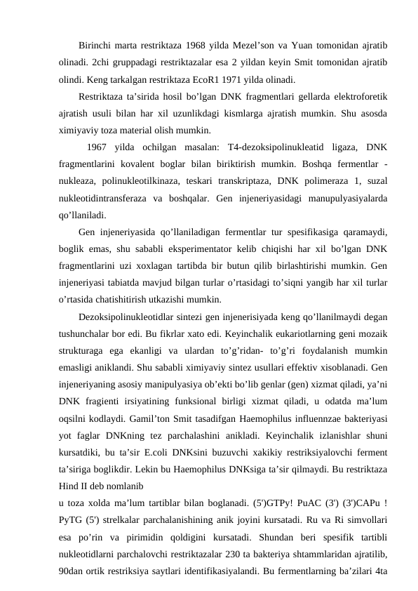 Birinchi marta restriktaza 1968 yilda Mezel’son va Yuan tomonidan ajratib
olinadi. 2chi gruppadagi restriktazalar esa 2 yildan keyin Smit tomonidan ajratib
olindi. Keng tarkalgan restriktaza EcoR1 1971 yilda olinadi.
Restriktaza ta’sirida hosil bo’lgan DNK fragmentlari gellarda elektroforetik
ajratish usuli bilan har xil uzunlikdagi kismlarga ajratish mumkin. Shu asosda
ximiyaviy toza material olish mumkin.
 1967  yilda  ochilgan  masalan:  T4-dezoksipolinukleatid  ligaza,  DNK
fragmentlarini  kovalent  boglar  bilan  biriktirish  mumkin.  Boshqa  fermentlar  -
nukleaza,  polinukleotilkinaza,  teskari  transkriptaza,  DNK  polimeraza  1,  suzal
nukleotidintransferaza  va  boshqalar.  Gen  injeneriyasidagi  manupulyasiyalarda
qo’llaniladi.
Gen injeneriyasida qo’llaniladigan fermentlar tur spesifikasiga qaramaydi,
boglik emas, shu sababli eksperimentator kelib chiqishi har xil bo’lgan DNK
fragmentlarini uzi xoxlagan tartibda bir butun qilib birlashtirishi mumkin. Gen
injeneriyasi tabiatda mavjud bilgan turlar o’rtasidagi to’siqni yangib har xil turlar
o’rtasida chatishitirish utkazishi mumkin.
Dezoksipolinukleotidlar sintezi gen injenerisiyada keng qo’llanilmaydi degan
tushunchalar bor edi. Bu fikrlar xato edi. Keyinchalik eukariotlarning geni mozaik
strukturaga  ega  ekanligi  va  ulardan  to’g’ridan-  to’g’ri  foydalanish  mumkin
emasligi aniklandi. Shu sababli ximiyaviy sintez usullari effektiv xisoblanadi. Gen
injeneriyaning asosiy manipulyasiya ob’ekti bo’lib genlar (gen) xizmat qiladi, ya’ni
DNK  fragienti  irsiyatining  funksional  birligi  xizmat  qiladi,  u  odatda  ma’lum
oqsilni kodlaydi. Gamil’ton Smit tasadifgan Haemophilus influennzae bakteriyasi
yot  faglar  DNKning  tez  parchalashini  anikladi.  Keyinchalik  izlanishlar  shuni
kursatdiki, bu ta’sir E.coli DNKsini buzuvchi xakikiy restriksiyalovchi ferment
ta’siriga boglikdir. Lekin bu Haemophilus DNKsiga ta’sir qilmaydi. Bu restriktaza
Hind II deb nomlanib
u toza xolda ma’lum tartiblar bilan boglanadi. (5')GTPy! PuAC (3') (3')CAPu !
PyTG (5') strelkalar parchalanishining anik joyini kursatadi. Ru va Ri simvollari
esa  po’rin  va  pirimidin  qoldigini  kursatadi.  Shundan  beri  spesifik  tartibli
nukleotidlarni parchalovchi restriktazalar 230 ta bakteriya shtammlaridan ajratilib,
90dan ortik restriksiya saytlari identifikasiyalandi. Bu fermentlarning ba’zilari 4ta
