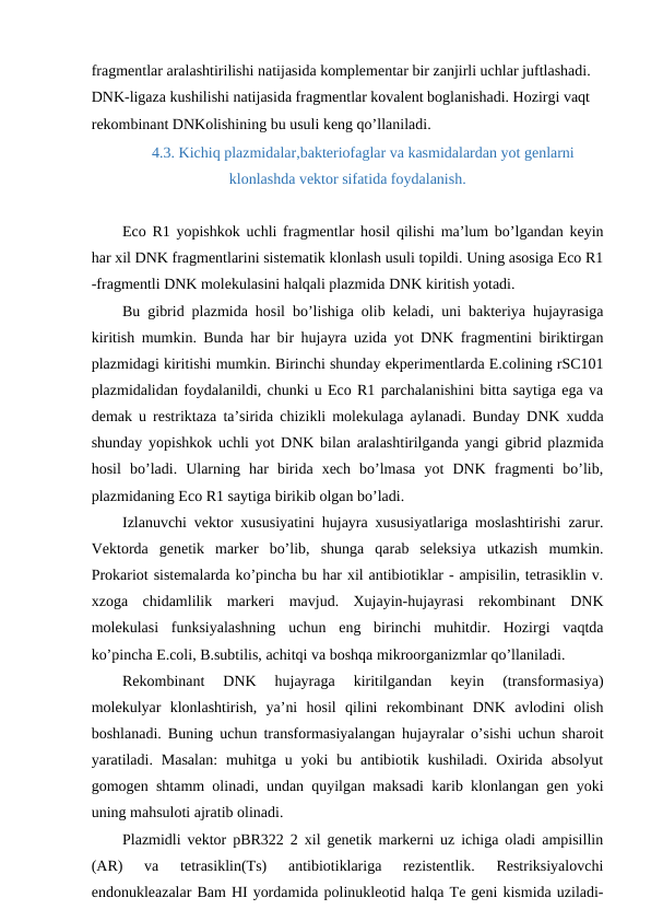 fragmentlar aralashtirilishi natijasida komplementar bir zanjirli uchlar juftlashadi. 
DNK-ligaza kushilishi natijasida fragmentlar kovalent boglanishadi. Hozirgi vaqt 
rekombinant DNKolishining bu usuli keng qo’llaniladi.
4.3. Kichiq plazmidalar,bakteriofaglar va kasmidalardan yot genlarni
klonlashda vektor sifatida foydalanish.
Eco R1 yopishkok uchli fragmentlar hosil qilishi ma’lum bo’lgandan keyin
har xil DNK fragmentlarini sistematik klonlash usuli topildi. Uning asosiga Eco R1
-fragmentli DNK molekulasini halqali plazmida DNK kiritish yotadi.
Bu gibrid plazmida hosil bo’lishiga olib keladi, uni bakteriya hujayrasiga
kiritish mumkin. Bunda har bir hujayra uzida yot DNK fragmentini biriktirgan
plazmidagi kiritishi mumkin. Birinchi shunday ekperimentlarda E.colining rSC101
plazmidalidan foydalanildi, chunki u Eco R1 parchalanishini bitta saytiga ega va
demak u restriktaza ta’sirida chizikli molekulaga aylanadi. Bunday DNK xudda
shunday yopishkok uchli yot DNK bilan aralashtirilganda yangi gibrid plazmida
hosil  bo’ladi.  Ularning  har  birida  xech  bo’lmasa  yot  DNK  fragmenti  bo’lib,
plazmidaning Eco R1 saytiga birikib olgan bo’ladi.
Izlanuvchi vektor xususiyatini hujayra xususiyatlariga moslashtirishi zarur.
Vektorda  genetik  marker  bo’lib,  shunga  qarab  seleksiya  utkazish  mumkin.
Prokariot sistemalarda ko’pincha bu har xil antibiotiklar - ampisilin, tetrasiklin v.
xzoga  chidamlilik  markeri  mavjud.  Xujayin-hujayrasi  rekombinant  DNK
molekulasi  funksiyalashning  uchun  eng  birinchi  muhitdir.  Hozirgi  vaqtda
ko’pincha E.coli, B.subtilis, achitqi va boshqa mikroorganizmlar qo’llaniladi.
Rekombinant  DNK  hujayraga  kiritilgandan  keyin  (transformasiya)
molekulyar  klonlashtirish,  ya’ni  hosil  qilini  rekombinant  DNK  avlodini  olish
boshlanadi. Buning uchun transformasiyalangan hujayralar o’sishi uchun sharoit
yaratiladi.  Masalan:  muhitga u  yoki  bu  antibiotik  kushiladi.  Oxirida  absolyut
gomogen shtamm olinadi, undan quyilgan maksadi karib klonlangan gen yoki
uning mahsuloti ajratib olinadi.
Plazmidli vektor pBR322 2 xil genetik markerni uz ichiga oladi ampisillin
(AR)  va  tetrasiklin(Ts)  antibiotiklariga  rezistentlik.  Restriksiyalovchi
endonukleazalar Bam HI yordamida polinukleotid halqa Te geni kismida uziladi-

