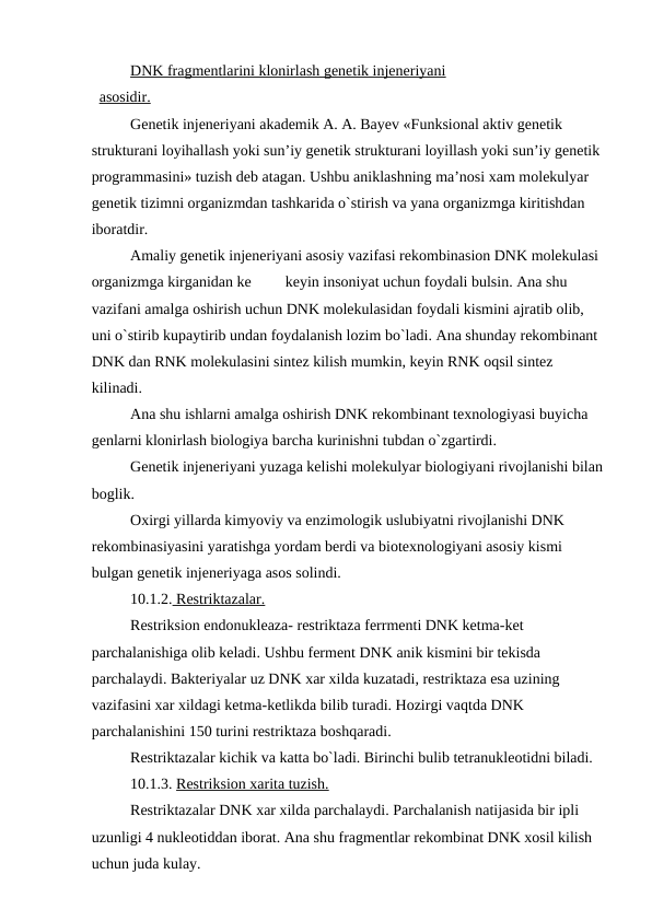 DNK fragmentlarini klonirlash genetik injeneriyani
  asosidir.
Genetik injeneriyani akademik A. A. Bayev «Funksional aktiv genetik 
strukturani loyihallash yoki sun’iy genetik strukturani loyillash yoki sun’iy genetik 
programmasini» tuzish deb atagan. Ushbu aniklashning ma’nosi xam molekulyar 
genetik tizimni organizmdan tashkarida o`stirish va yana organizmga kiritishdan 
iboratdir.
Amaliy genetik injeneriyani asosiy vazifasi rekombinasion DNK molekulasi 
organizmga kirganidan ke
keyin insoniyat uchun foydali bulsin. Ana shu 
vazifani amalga oshirish uchun DNK molekulasidan foydali kismini ajratib olib, 
uni o`stirib kupaytirib undan foydalanish lozim bo`ladi. Ana shunday rekombinant 
DNK dan RNK molekulasini sintez kilish mumkin, keyin RNK oqsil sintez 
kilinadi.
Ana shu ishlarni amalga oshirish DNK rekombinant texnologiyasi buyicha 
genlarni klonirlash biologiya barcha kurinishni tubdan o`zgartirdi.
Genetik injeneriyani yuzaga kelishi molekulyar biologiyani rivojlanishi bilan
boglik.
Oxirgi yillarda kimyoviy va enzimologik uslubiyatni rivojlanishi DNK 
rekombinasiyasini yaratishga yordam berdi va biotexnologiyani asosiy kismi 
bulgan genetik injeneriyaga asos solindi.
10.1.2. Restriktazalar.
Restriksion endonukleaza- restriktaza ferrmenti DNK ketma-ket 
parchalanishiga olib keladi. Ushbu ferment DNK anik kismini bir tekisda 
parchalaydi. Bakteriyalar uz DNK xar xilda kuzatadi, restriktaza esa uzining 
vazifasini xar xildagi ketma-ketlikda bilib turadi. Hozirgi vaqtda DNK 
parchalanishini 150 turini restriktaza boshqaradi.
Restriktazalar kichik va katta bo`ladi. Birinchi bulib tetranukleotidni biladi.
10.1.3. Restriksion xarita tuzish.
Restriktazalar DNK xar xilda parchalaydi. Parchalanish natijasida bir ipli 
uzunligi 4 nukleotiddan iborat. Ana shu fragmentlar rekombinat DNK xosil kilish 
uchun juda kulay.
