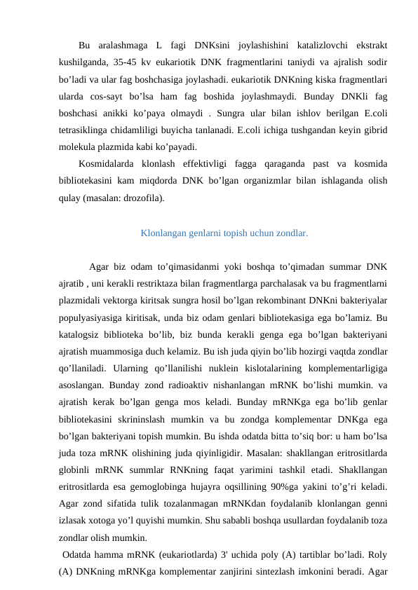 Bu  aralashmaga  L  fagi  DNKsini  joylashishini  katalizlovchi  ekstrakt
kushilganda, 35-45 kv eukariotik DNK fragmentlarini taniydi va ajralish sodir
bo’ladi va ular fag boshchasiga joylashadi. eukariotik DNKning kiska fragmentlari
ularda  cos-sayt  bo’lsa  ham  fag  boshida  joylashmaydi.  Bunday  DNKli  fag
boshchasi  anikki  ko’paya  olmaydi  .  Sungra  ular  bilan  ishlov  berilgan  E.coli
tetrasiklinga chidamliligi buyicha tanlanadi. E.coli ichiga tushgandan keyin gibrid
molekula plazmida kabi ko’payadi.
Kosmidalarda  klonlash  effektivligi  fagga  qaraganda  past  va  kosmida
bibliotekasini  kam miqdorda DNK bo’lgan organizmlar bilan ishlaganda olish
qulay (masalan: drozofila).
 Klonlangan genlarni topish uchun zondlar.
 Agar biz odam to’qimasidanmi yoki boshqa to’qimadan summar DNK
ajratib , uni kerakli restriktaza bilan fragmentlarga parchalasak va bu fragmentlarni
plazmidali vektorga kiritsak sungra hosil bo’lgan rekombinant DNKni bakteriyalar
populyasiyasiga kiritisak, unda biz odam genlari bibliotekasiga ega bo’lamiz. Bu
katalogsiz  biblioteka  bo’lib, biz  bunda  kerakli  genga  ega  bo’lgan  bakteriyani
ajratish muammosiga duch kelamiz. Bu ish juda qiyin bo’lib hozirgi vaqtda zondlar
qo’llaniladi.  Ularning  qo’llanilishi  nuklein  kislotalarining  komplementarligiga
asoslangan. Bunday zond radioaktiv nishanlangan mRNK bo’lishi mumkin. va
ajratish kerak bo’lgan genga mos keladi. Bunday mRNKga ega bo’lib genlar
bibliotekasini  skrininslash  mumkin  va  bu  zondga  komplementar  DNKga  ega
bo’lgan bakteriyani topish mumkin. Bu ishda odatda bitta to’siq bor: u ham bo’lsa
juda toza mRNK olishining juda qiyinligidir. Masalan: shakllangan eritrositlarda
globinli  mRNK  summlar  RNKning  faqat  yarimini  tashkil  etadi.  Shakllangan
eritrositlarda esa gemoglobinga hujayra oqsillining 90%ga yakini to’g’ri keladi.
Agar zond sifatida tulik tozalanmagan mRNKdan foydalanib klonlangan genni
izlasak xotoga yo’l quyishi mumkin. Shu sababli boshqa usullardan foydalanib toza
zondlar olish mumkin.
 Odatda hamma mRNK (eukariotlarda) 3' uchida poly (A) tartiblar bo’ladi. Roly
(A) DNKning mRNKga komplementar zanjirini sintezlash imkonini beradi. Agar
