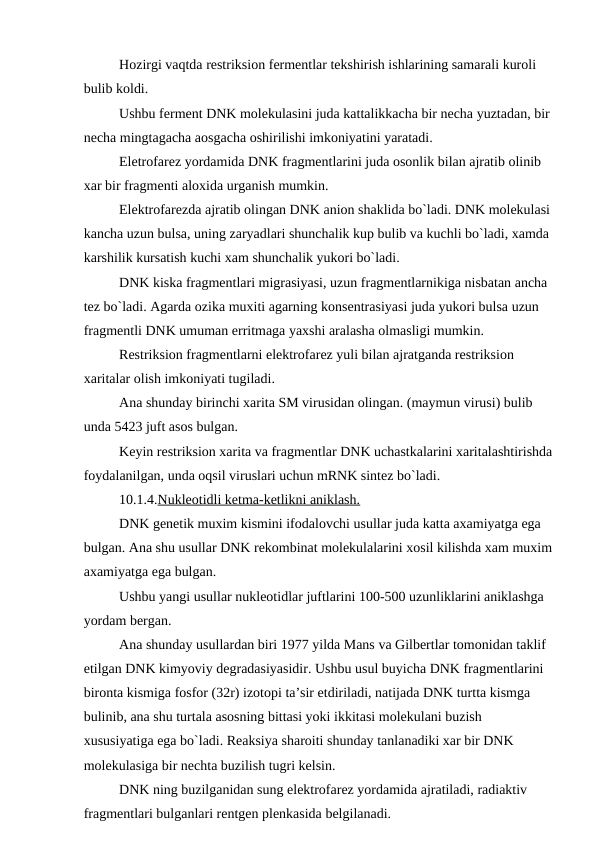 Hozirgi vaqtda restriksion fermentlar tekshirish ishlarining samarali kuroli 
bulib koldi.
Ushbu ferment DNK molekulasini juda kattalikkacha bir necha yuztadan, bir
necha mingtagacha aosgacha oshirilishi imkoniyatini yaratadi.
Eletrofarez yordamida DNK fragmentlarini juda osonlik bilan ajratib olinib 
xar bir fragmenti aloxida urganish mumkin.
Elektrofarezda ajratib olingan DNK anion shaklida bo`ladi. DNK molekulasi
kancha uzun bulsa, uning zaryadlari shunchalik kup bulib va kuchli bo`ladi, xamda 
karshilik kursatish kuchi xam shunchalik yukori bo`ladi.
DNK kiska fragmentlari migrasiyasi, uzun fragmentlarnikiga nisbatan ancha 
tez bo`ladi. Agarda ozika muxiti agarning konsentrasiyasi juda yukori bulsa uzun 
fragmentli DNK umuman erritmaga yaxshi aralasha olmasligi mumkin.
Restriksion fragmentlarni elektrofarez yuli bilan ajratganda restriksion 
xaritalar olish imkoniyati tugiladi.
Ana shunday birinchi xarita SM virusidan olingan. (maymun virusi) bulib 
unda 5423 juft asos bulgan.
Keyin restriksion xarita va fragmentlar DNK uchastkalarini xaritalashtirishda
foydalanilgan, unda oqsil viruslari uchun mRNK sintez bo`ladi.
10.1.4.Nukleotidli ketma-ketlikni aniklash.
DNK genetik muxim kismini ifodalovchi usullar juda katta axamiyatga ega 
bulgan. Ana shu usullar DNK rekombinat molekulalarini xosil kilishda xam muxim
axamiyatga ega bulgan.
Ushbu yangi usullar nukleotidlar juftlarini 100-500 uzunliklarini aniklashga 
yordam bergan.
Ana shunday usullardan biri 1977 yilda Mans va Gilbertlar tomonidan taklif 
etilgan DNK kimyoviy degradasiyasidir. Ushbu usul buyicha DNK fragmentlarini 
bironta kismiga fosfor (32r) izotopi ta’sir etdiriladi, natijada DNK turtta kismga 
bulinib, ana shu turtala asosning bittasi yoki ikkitasi molekulani buzish 
xususiyatiga ega bo`ladi. Reaksiya sharoiti shunday tanlanadiki xar bir DNK 
molekulasiga bir nechta buzilish tugri kelsin.
DNK ning buzilganidan sung elektrofarez yordamida ajratiladi, radiaktiv 
fragmentlari bulganlari rentgen plenkasida belgilanadi.

