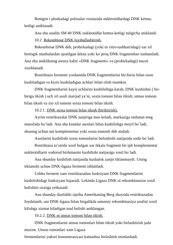 Rentgen t plenkadagi polosalar vositasida nukleotidlardagi DNK ketma-
ketligi aniklanadi.
Ana shu usulda SM 40 DNK nukleotidlar ketma-ketligi tuligicha aniklandi.
10.2. Rekombinat DNK loyihallashtirish.
Rekombinat DNK deb, probirkadagi (yoki in vitro-tashkarridagi) xar xil 
biologik manbalardan ajratilgan ikkita yoki ko`proq DNK fragmentlari tushuniladi.
Ana shu aniklikning asosiy kaliti «DNK fragmenti» va (probirkadagi) muxit 
xisoblanadi.
Restriktaza fermenti yordamida DNK fragmentlarini bir-birisi bilan oson 
kushiladigan va kiyin kushiladigan uchlari bilan olish mumkin.
DNK fragmentlarini kaysi uchlarini kushilishiga karab, DNK kushishni ( bir-
biriga tikish ) uch xil usuli mavjud ya’ni, soxta tomoni bilan tikish; utmas tomoni 
bilan tikish va xio xil tomoni soxta tomoni bilan tikish.
10.2.1. DNK soxta tomoni bilan tikish (biriktirish).
Ayrim restriktazalar DNK zanjiriga mos keladi, markaziga nisbatan teng 
masofada bo`ladi. Ana shu kismlar asoslari bilan kushilishga moyil bo`ladi, 
shuning uchun uni komplementar yoki soxta tomonli deb ataladi.
Asoslarini kushilishi soxta tomonlarini birlashishi natijasida sodir bo`ladi.
Restriktaza ta’sirida xosil bulgan xar ikkala fragment bir ipli komplementar 
nukleotidlarni vodorod birikmasini kushilishi natijasiga xosil bo`ladi.
Ana shunday kushilish natijasida kushalok zanjir tiklanmaydi. Uning 
tiklanishi uchun DNK-ligaza fermenti ishlatiladi.
Ushbu ferment xam restriktazadan funksiyani DNK fragmentlarini 
kushilishidagi funksiyani bajaradi. Lekinda Ligaza DNK ni rekombinasion xosil 
bulishini oxiriga yetkazadi.
Ana shunday dastlabki tajriba Amerikaning Berg shaxrida restriktazadan 
foydalanib, uni DNK-ligaza bilan birgalikda umumiy rekombinasiya usulini xosil 
kilishga xizmat kiladigan usul bulishi aniklangan.
10.2.2. DNK ni utmas tomoni bilan tikish.
DNK fragmentlarini utmas tomonlari bilan tikish yoki birlashtirish juda 
muxim. Utmas tomonlari xam Ligaza 
fermentlarini yukori konsentrasiyasi katnashsa birlashish osonlashadi.
