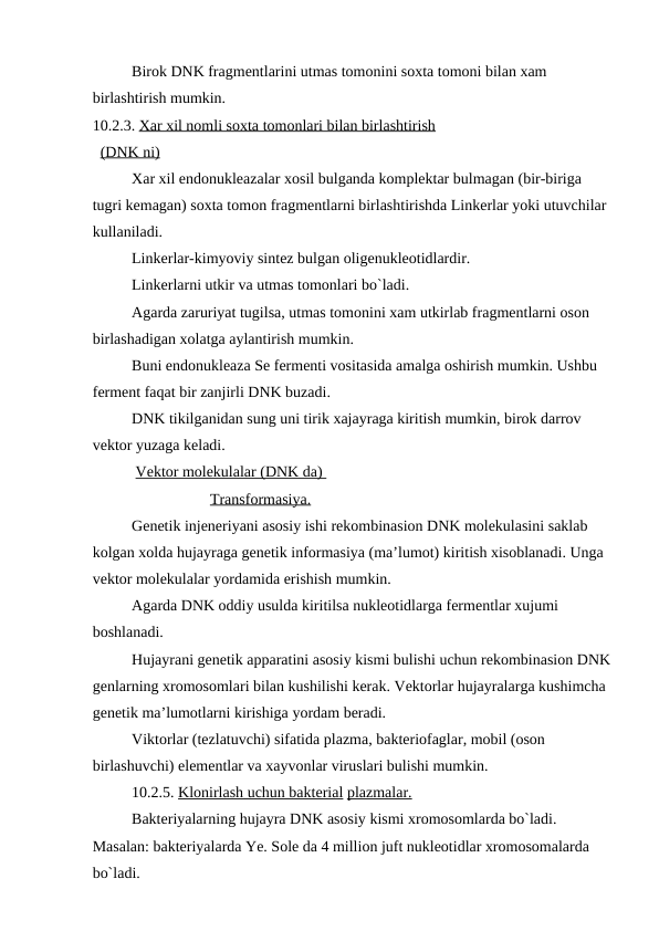 Birok DNK fragmentlarini utmas tomonini soxta tomoni bilan xam 
birlashtirish mumkin.
10.2.3. Xar xil nomli soxta tomonlari bilan birlashtirish
  (DNK ni)
 
Xar xil endonukleazalar xosil bulganda komplektar bulmagan (bir-biriga 
tugri kemagan) soxta tomon fragmentlarni birlashtirishda Linkerlar yoki utuvchilar 
kullaniladi.
Linkerlar-kimyoviy sintez bulgan oligenukleotidlardir.
Linkerlarni utkir va utmas tomonlari bo`ladi.
Agarda zaruriyat tugilsa, utmas tomonini xam utkirlab fragmentlarni oson 
birlashadigan xolatga aylantirish mumkin.
Buni endonukleaza Se fermenti vositasida amalga oshirish mumkin. Ushbu 
ferment faqat bir zanjirli DNK buzadi.
DNK tikilganidan sung uni tirik xajayraga kiritish mumkin, birok darrov 
vektor yuzaga keladi.
 Vektor molekulalar (DNK da) 
Transformasiya.
Genetik injeneriyani asosiy ishi rekombinasion DNK molekulasini saklab 
kolgan xolda hujayraga genetik informasiya (ma’lumot) kiritish xisoblanadi. Unga 
vektor molekulalar yordamida erishish mumkin.
Agarda DNK oddiy usulda kiritilsa nukleotidlarga fermentlar xujumi 
boshlanadi.
Hujayrani genetik apparatini asosiy kismi bulishi uchun rekombinasion DNK
genlarning xromosomlari bilan kushilishi kerak. Vektorlar hujayralarga kushimcha 
genetik ma’lumotlarni kirishiga yordam beradi.
Viktorlar (tezlatuvchi) sifatida plazma, bakteriofaglar, mobil (oson 
birlashuvchi) elementlar va xayvonlar viruslari bulishi mumkin.
10.2.5. Klonirlash uchun bakterial plazmalar.
Bakteriyalarning hujayra DNK asosiy kismi xromosomlarda bo`ladi. 
Masalan: bakteriyalarda Ye. Sole da 4 million juft nukleotidlar xromosomalarda 
bo`ladi.
