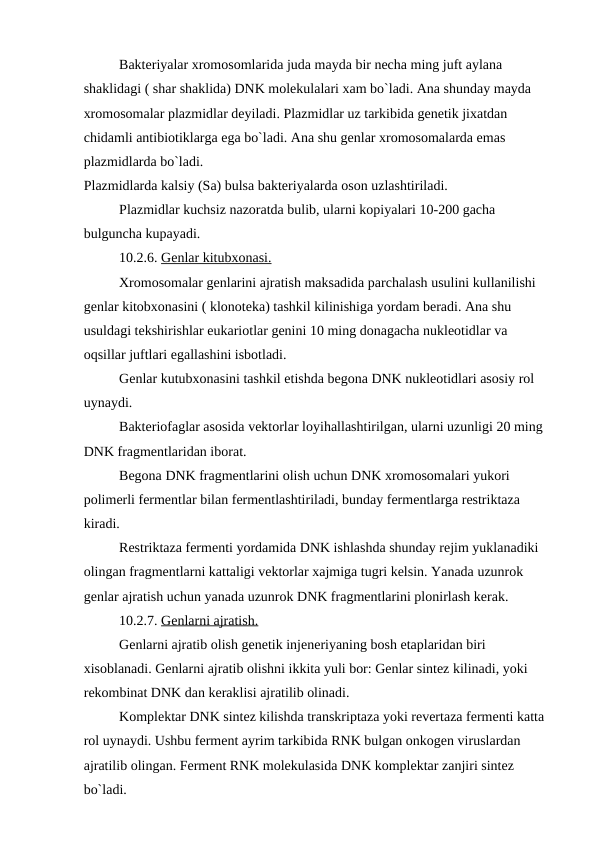 Bakteriyalar xromosomlarida juda mayda bir necha ming juft aylana 
shaklidagi ( shar shaklida) DNK molekulalari xam bo`ladi. Ana shunday mayda 
xromosomalar plazmidlar deyiladi. Plazmidlar uz tarkibida genetik jixatdan 
chidamli antibiotiklarga ega bo`ladi. Ana shu genlar xromosomalarda emas 
plazmidlarda bo`ladi.
Plazmidlarda kalsiy (Sa) bulsa bakteriyalarda oson uzlashtiriladi.
Plazmidlar kuchsiz nazoratda bulib, ularni kopiyalari 10-200 gacha 
bulguncha kupayadi.
10.2.6. Genlar kitubxonasi.
Xromosomalar genlarini ajratish maksadida parchalash usulini kullanilishi 
genlar kitobxonasini ( klonoteka) tashkil kilinishiga yordam beradi. Ana shu 
usuldagi tekshirishlar eukariotlar genini 10 ming donagacha nukleotidlar va 
oqsillar juftlari egallashini isbotladi.
Genlar kutubxonasini tashkil etishda begona DNK nukleotidlari asosiy rol 
uynaydi.
Bakteriofaglar asosida vektorlar loyihallashtirilgan, ularni uzunligi 20 ming 
DNK fragmentlaridan iborat.
Begona DNK fragmentlarini olish uchun DNK xromosomalari yukori 
polimerli fermentlar bilan fermentlashtiriladi, bunday fermentlarga restriktaza 
kiradi.
Restriktaza fermenti yordamida DNK ishlashda shunday rejim yuklanadiki 
olingan fragmentlarni kattaligi vektorlar xajmiga tugri kelsin. Yanada uzunrok 
genlar ajratish uchun yanada uzunrok DNK fragmentlarini plonirlash kerak.
10.2.7. Genlarni ajratish.
Genlarni ajratib olish genetik injeneriyaning bosh etaplaridan biri 
xisoblanadi. Genlarni ajratib olishni ikkita yuli bor: Genlar sintez kilinadi, yoki 
rekombinat DNK dan keraklisi ajratilib olinadi.
Komplektar DNK sintez kilishda transkriptaza yoki revertaza fermenti katta 
rol uynaydi. Ushbu ferment ayrim tarkibida RNK bulgan onkogen viruslardan 
ajratilib olingan. Ferment RNK molekulasida DNK komplektar zanjiri sintez 
bo`ladi.
