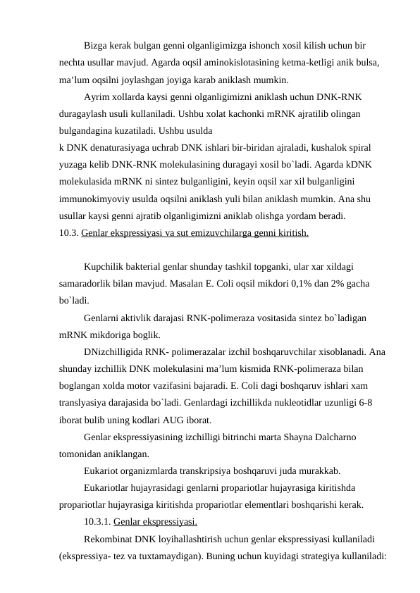 Bizga kerak bulgan genni olganligimizga ishonch xosil kilish uchun bir 
nechta usullar mavjud. Agarda oqsil aminokislotasining ketma-ketligi anik bulsa, 
ma’lum oqsilni joylashgan joyiga karab aniklash mumkin.
Ayrim xollarda kaysi genni olganligimizni aniklash uchun DNK-RNK 
duragaylash usuli kullaniladi. Ushbu xolat kachonki mRNK ajratilib olingan 
bulgandagina kuzatiladi. Ushbu usulda 
k DNK denaturasiyaga uchrab DNK ishlari bir-biridan ajraladi, kushalok spiral 
yuzaga kelib DNK-RNK molekulasining duragayi xosil bo`ladi. Agarda kDNK 
molekulasida mRNK ni sintez bulganligini, keyin oqsil xar xil bulganligini 
immunokimyoviy usulda oqsilni aniklash yuli bilan aniklash mumkin. Ana shu 
usullar kaysi genni ajratib olganligimizni aniklab olishga yordam beradi.
10.3. Genlar ekspressiyasi va sut emizuvchilarga genni kiritish.
Kupchilik bakterial genlar shunday tashkil topganki, ular xar xildagi 
samaradorlik bilan mavjud. Masalan E. Coli oqsil mikdori 0,1% dan 2% gacha 
bo`ladi.
Genlarni aktivlik darajasi RNK-polimeraza vositasida sintez bo`ladigan 
mRNK mikdoriga boglik.
DNizchilligida RNK- polimerazalar izchil boshqaruvchilar xisoblanadi. Ana 
shunday izchillik DNK molekulasini ma’lum kismida RNK-polimeraza bilan 
boglangan xolda motor vazifasini bajaradi. E. Coli dagi boshqaruv ishlari xam 
translyasiya darajasida bo`ladi. Genlardagi izchillikda nukleotidlar uzunligi 6-8 
iborat bulib uning kodlari AUG iborat.
Genlar ekspressiyasining izchilligi bitrinchi marta Shayna Dalcharno 
tomonidan aniklangan.
Eukariot organizmlarda transkripsiya boshqaruvi juda murakkab.
Eukariotlar hujayrasidagi genlarni propariotlar hujayrasiga kiritishda 
propariotlar hujayrasiga kiritishda propariotlar elementlari boshqarishi kerak.
10.3.1. Genlar ekspressiyasi.
Rekombinat DNK loyihallashtirish uchun genlar ekspressiyasi kullaniladi 
(ekspressiya- tez va tuxtamaydigan). Buning uchun kuyidagi strategiya kullaniladi:
