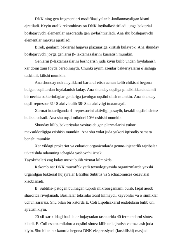 DNK ning gen fragmentlari modifikasiyalanib-kodlanmaydigan kismi 
ajratiladi. Keyin oralik rekombinasion DNK loyihallashtiriladi, unga bakterial 
boshqaruvchi elementlar nazoratida gen joylashtirriladi. Ana shu boshqaruvchi 
elementlar maxsus ajratiladi.
Birok, genlarni bakterial hujayra plazmasiga kiritish kulayrok. Ana shunday 
boshqaruvchi joyga genlarni - laktamazalarini kursatish mumkin.
Genlarni -laktamazalarini boshqarish juda kiyin bulib undan foydalanish 
xar doim xam foyda beraolmaydi. Chunki ayrim azenlar bakteriyalarni o`sishiga 
tuskinlik kilishi mumkin.
Ana shunday nokulayliklarni bartaraf etish uchun kelib chikishi begona 
bulgan oqsillardan foydalanish kulay. Ana shunday oqsilga pl isiklikka chidamli 
bir nechta bakteriofaglar genlariga javobgar oqsilni olish mumkin. Ana shunday 
oqsil-repressor 310 S aktiv bulib 380 S da aktivligi tuxtamaydi.
Xarorat kutarilganda rl- repressorini aktivligi pasayib, kerakli oqsilni sintez 
bulishi oshadi. Ana shu oqsil mikdori 10% oshishi mumkin.
Shunday kilib, bakteriyalar vositasida gen plazmalarini yukori 
maxsuldorligiga erishish mumkin. Ana shu xolat juda yukori iqtisodiy samara 
berishi mumkin.
Xar xildagi prokariot va eukariot organizmlarda genno-injenerlik tajribalar 
utkazishda odamning ichagida yashovchi ichak
Tayokchalari eng kulay muxit bulib xizmat kilmokda.
Rekombinat DNK muvoffakiyatli texnologiyasida organizmlarda yaxshi 
urganilgan bakterial hujayralar Bfcillus Subtitis va Sachazomuces cezevisial 
xisoblanadi.
B. Subtilis- patogen bulmagan tuprok mikroorganizmi bulib, faqat aerob 
sharoitda rivojlanadi. Basillalar toksinlar xosil kilmaydi, xayvonlar va o`simliklar 
uchun zararsiz. Shu bilan bir katorda E. Coli Lipolisaxarid endotoksin bulib uni 
ajratish kiyin.
20 xil xar xildagi basillalar hujayradan tashkarida 40 fermentlarni sintez 
kiladi. E. Coli esa oz mikdorda oqsilni sintez kilib uni ajratish va tozalash juda 
kiyin. Shu bilan bir katorda begona DNK ekspressiyasi (kushilishi) mavjud.
