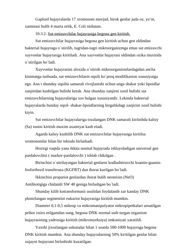 Gaploid hujayralarda 17 xromosom mavjud, birok genlar juda oz, ya’ni, 
xammasi bulib 4 marta ortik, E. Coli nisbatan.
10.3.2. Sut emizuvchilar hujayrasiga begona gen kiritish.
Sut emizuvchilar hujayrasiga begona gen kiritish uchun gen oldindan 
bakterial hujayraga o`stirilib, tugridan-tugri mikroorganizmga emas sut emizuvchi 
xayvonlar hujayrasiga kiritiladi. Ana xayvonlar hujayrasi oldindan ozika muxitida 
o`stirilgan bo`ladi.
Xayvonlar hujayrasini aloxida o`stirish mikroorganizmlardagidan ancha 
kimmatga tushsada, sut emizuvchilarni oqsili ko`proq modifikasion xususiyatga 
ega. Ana t shunday oqsilni samarali rivojlanishi uchun unga shakar yoki lipoidlar 
zanjiridan kushilgan bulishi kerak. Ana shunday zanjirni xosil bulishi sut 
emizuvchilarning hujayralariga xos bulgan xususiyatdir. Lekinda bakterial 
hujayralarda bunday oqsil- shakar-lipoidlarning birgalikdagi zanjirini xosil bulishi 
kiyin.
Sut emizuvchilar hujayralariga tozalangan DNK samarali kiritishda kalsiy 
(Sa) ionini kiritish muxim axamiyat kasb etadi.
Agarda kalsiy kushilib DNK sut emizuvchilar hujayrasiga kiritilsa 
xromosomlar bilan bir tekisda birlashadi.
Hozirgi vaqtda yana ikkita normal hujayrada ishlayoladigan universal gen 
pardalovchisi ( marker-pardalovchi ) ishlab chikilgan .
Birinchisi o`stirilayotgan bakterial genlarni kodlashtiruvchi ksantin-guanin-
fosforibozil transferaza (KGFRT) dan iborat kurilgan bo`ladi.
Ikkinchisi propariot genlardan iborat bulib neomisin (NeO)
Antibiotigiga chidamli SW 40 geniga birlashgan bo`ladi.
Shunday kilib kotransformasii usulidan foydalanib xar kanday DNK 
plonirlangan segmentini eukariot hujayrasiga kiritish mumkin.
Diametri 0,1-0,5 mikrop va mikromanipulyator mikropipetkalari urnatilgan 
pribor ixtiro etilganidan sung, begona DNK normal usib turgan organizm 
hujayrasining yadrosiga kiritish (mikroinyeksiya) imkoniyati yaratildi.
Yaxshi jixozlangan uskunalar bilan 1 soatda 500-1000 hujayraga begona 
DNK kiritish mumkin. Ana shunday hujayralarning 50% kiritilgan genlar bilan 
xujayni hujayrani birlashishi kuzatilgan.
