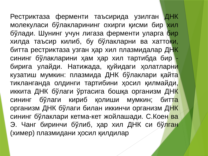 Рестриктаза ферменти таъсирида узилган ДНК 
молекуласи бўлакларининг охирги қисми бир хил 
бўлади. Шунинг учун лигаза ферменти уларга бир 
хилда таъсир килиб, бу бўлакларни ва хаттоки, 
битта рестриктаза узган ҳар хил плазмидалар ДНК 
сининг бўлакларини ҳам ҳар хил тартибда бир - 
бирига улайди. Натижада, қуйидаги ҳолатларни 
кузатиш мумкин: плазмида ДНК бўлаклари қайта 
тикланганда олдинги тартибини ҳосил қилмайди, 
иккита ДНК бўлаги ўртасига бошқа организм ДНК 
сининг 
бўлаги 
кириб 
қолиши 
мумкин; 
битта 
организм ДНК бўлаги билан иккинчи организм ДНК 
сининг бўлаклари кетма-кет жойлашади. С.Коен ва 
Э. Чанг биринчи бўлиб, ҳар хил ДНК си бўлган 
(химер) плазмидани ҳосил қилдилар 
