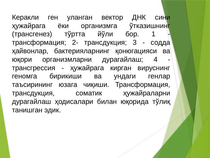 Керакли 
ген 
уланган 
вектор 
ДНК 
сини 
ҳужайрага 
ёки 
организмга 
ўтказишнинг 
(трансгенез) 
тўртта 
йўли 
бор. 
1 
- 
трансформация; 2- трансдукция; 3 - содда 
ҳайвонлар, бактерияларнинг қонюгацияси ва 
юқори 
организмларни 
дурагайлаш; 
4 
- 
трансгрессия - ҳужайрага кирган вируснинг 
геномга 
бирикиши 
ва 
ундаги 
генлар 
таъсирининг юзага чиқиши. Трансформация, 
трансдукция, 
соматик 
ҳужайраларни 
дурагайлаш ҳодисалари билан юқорида тўлиқ 
танишган эдик. 
