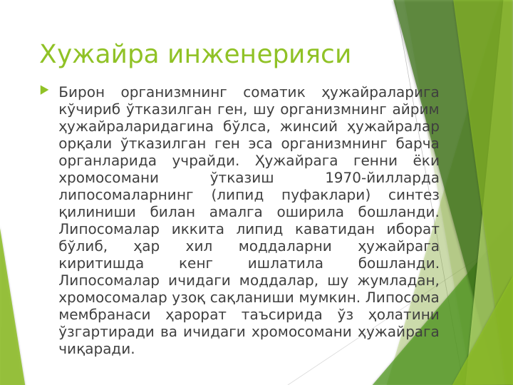 Хужайра инженерияси
 Бирон 
организмнинг 
соматик 
ҳужайраларига 
кўчириб ўтказилган ген, шу организмнинг айрим 
ҳужайраларидагина бўлса, жинсий ҳужайралар 
орқали ўтказилган ген эса организмнинг барча 
органларида учрайди. Ҳужайрага генни ёки 
хромосомани 
ўтказиш 
1970-йилларда 
липосомаларнинг 
(липид 
пуфаклари) 
синтез 
қилиниши билан амалга оширила бошланди. 
Липосомалар иккита липид каватидан иборат 
бўлиб, 
ҳар 
хил 
моддаларни 
ҳужайрага 
киритишда 
кенг 
ишлатила 
бошланди. 
Липосомалар ичидаги моддалар, шу жумладан, 
хромосомалар узоқ сақланиши мумкин. Липосома 
мембранаси ҳарорат таъсирида ўз ҳолатини 
ўзгартиради ва ичидаги хромосомани ҳужайрага 
чиқаради. 
