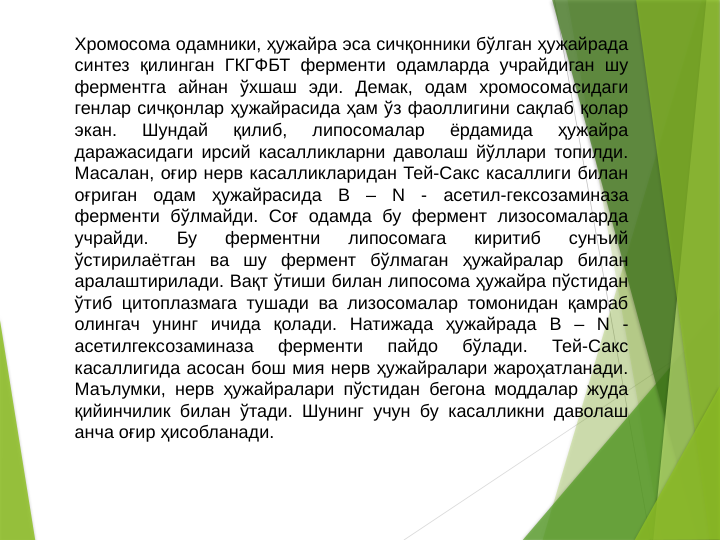 Хромосома одамники, ҳужайра эса сичқонники бўлган ҳужайрада 
синтез қилинган ГКГФБТ ферменти одамларда учрайдиган шу 
ферментга айнан ўхшаш эди. Демак, одам хромосомасидаги 
генлар сичқонлар ҳужайрасида ҳам ўз фаоллигини сақлаб қолар 
экан. 
Шундай 
қилиб, 
липосомалар 
ёрдамида 
ҳужайра 
даражасидаги ирсий касалликларни даволаш йўллари топилди. 
Масалан, оғир нерв касалликларидан Тей-Сакс касаллиги билан 
оғриган одам ҳужайрасида B – N - асетил-гексозаминаза 
ферменти бўлмайди. Соғ одамда бу фермент лизосомаларда 
учрайди. 
Бу 
ферментни 
липосомага 
киритиб 
сунъий 
ўстирилаётган ва шу фермент бўлмаган ҳужайралар билан 
аралаштирилади. Вақт ўтиши билан липосома ҳужайра пўстидан 
ўтиб цитоплазмага тушади ва лизосомалар томонидан қамраб 
олингач унинг ичида қолади. Натижада ҳужайрада B – N - 
асетилгексозаминаза 
ферменти 
пайдо 
бўлади. 
Тей-Сакс 
касаллигида асосан бош мия нерв ҳужайралари жароҳатланади. 
Маълумки, нерв ҳужайралари пўстидан бегона моддалар жуда 
қийинчилик билан ўтади. Шунинг учун бу касалликни даволаш 
анча оғир ҳисобланади. 
