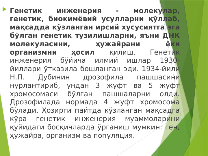 Генетик 
инженерия 
- 
молекулар, 
генетик, биокимёвий усулларни қўллаб, 
мақсадда кўзланган ирсий хусусиятга эга 
бўлган генетик тузилишларни, яъни ДНК 
молекуласини, 
ҳужайрани 
ёки 
организмни 
ҳосил 
қилиш. 
Генетик 
инженерия 
бўйича 
илмий 
ишлар 
1930-
йиллари ўтказила бошланган эди. 1934-йили 
Н.П. 
Дубинин 
дрозофила 
пашшасини 
нурлантириб, ундан 3 жуфт ва 5 жуфт 
хромосомаси 
бўлган 
пашшаларни 
олди. 
Дрозофилада нормада 4 жуфт хромосома 
бўлади. Ҳозирги пайтда кўзланган мақсадга 
кўра 
генетик 
инженерия 
муаммоларини 
қуйидаги босқичларда ўрганиш мумкин: ген, 
ҳужайра, организм ва популяция. 
