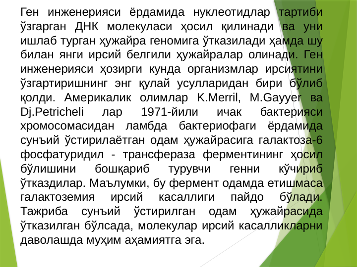 Ген инженерияси ёрдамида нуклеотидлар тартиби 
ўзгарган ДНК молекуласи ҳосил қилинади ва уни 
ишлаб турган ҳужайра геномига ўтказилади ҳамда шу 
билан янги ирсий белгили ҳужайралар олинади. Ген 
инженерияси ҳозирги кунда организмлар ирсиятини 
ўзгартиришнинг энг қулай усулларидан бири бўлиб 
қолди. Америкалик олимлар K.Merril, M.Gayyer ва 
Dj.Petricheli 
лар 
1971-йили 
ичак 
бактерияси 
хромосомасидан ламбда бактериофаги ёрдамида 
сунъий ўстирилаётган одам ҳужайрасига галактоза-6 
фосфатуридил - трансфераза ферментининг ҳосил 
бўлишини 
бошқариб 
турувчи 
генни 
кўчириб 
ўтказдилар. Маълумки, бу фермент одамда етишмаса 
галактоземия 
ирсий 
касаллиги 
пайдо 
бўлади. 
Тажриба 
сунъий 
ўстирилган 
одам 
ҳужайрасида 
ўтказилган бўлсада, молекулар ирсий касалликларни 
даволашда муҳим аҳамиятга эга. 
