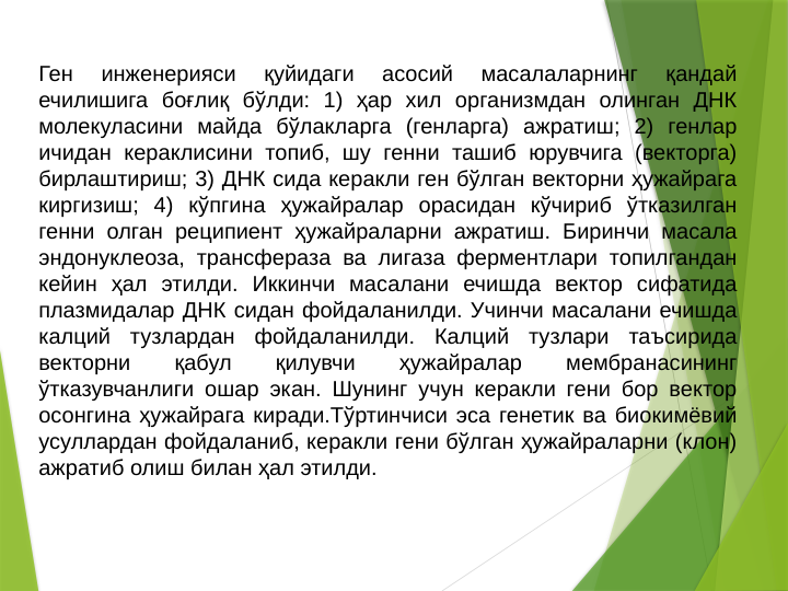 Ген 
инженерияси 
қуйидаги 
асосий 
масалаларнинг 
қандай 
ечилишига боғлиқ бўлди: 1) ҳар хил организмдан олинган ДНК 
молекуласини майда бўлакларга (генларга) ажратиш; 2) генлар 
ичидан кераклисини топиб, шу генни ташиб юрувчига (векторга) 
бирлаштириш; 3) ДНК сида керакли ген бўлган векторни ҳужайрага 
киргизиш; 4) кўпгина ҳужайралар орасидан кўчириб ўтказилган 
генни олган реципиент ҳужайраларни ажратиш. Биринчи масала 
эндонуклеоза, трансфераза ва лигаза ферментлари топилгандан 
кейин ҳал этилди. Иккинчи масалани ечишда вектор сифатида 
плазмидалар ДНК сидан фойдаланилди. Учинчи масалани ечишда 
калций тузлардан фойдаланилди. Калций тузлари таъсирида 
векторни 
қабул 
қилувчи 
ҳужайралар 
мембранасининг 
ўтказувчанлиги ошар экан. Шунинг учун керакли гени бор вектор 
осонгина ҳужайрага киради.Тўртинчиси эса генетик ва биокимёвий 
усуллардан фойдаланиб, керакли гени бўлган ҳужайраларни (клон) 
ажратиб олиш билан ҳал этилди. 

