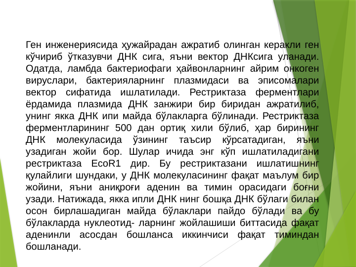 Ген инженериясида ҳужайрадан ажратиб олинган керакли ген 
кўчириб ўтказувчи ДНК сига, яъни вектор ДНКсига уланади. 
Одатда, ламбда бактериофаги ҳайвонларнинг айрим онкоген 
вируслари, бактерияларнинг плазмидаси ва эписомалари 
вектор сифатида ишлатилади. Рестриктаза ферментлари 
ёрдамида плазмида ДНК занжири бир биридан ажратилиб, 
унинг якка ДНК ипи майда бўлакларга бўлинади. Рестриктаза 
ферментларининг 500 дан ортиқ хили бўлиб, ҳар бирининг 
ДНК 
молекуласида 
ўзининг 
таъсир 
кўрсатадиган, 
яъни 
узадиган жойи бор. Шулар ичида энг кўп ишлатиладигани 
рестриктаза EcоR1 дир. Бу рестриктазани ишлатишнинг 
қулайлиги шундаки, у ДНК молекуласининг фақат маълум бир 
жойини, яъни аниқроғи аденин ва тимин орасидаги боғни 
узади. Натижада, якка ипли ДНК нинг бошқа ДНК бўлаги билан 
осон бирлашадиган майда бўлаклари пайдо бўлади ва бу 
бўлакларда нуклеотид- ларнинг жойлашиши биттасида фақат 
аденинли асосдан бошланса иккинчиси фақат тиминдан 
бошланади. 
