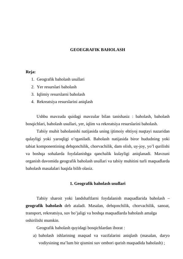 GEOEGRAFIK BAHOLASH
Reja: 
1. Geografik baholash usullari
2. Yer resurslari baholash
3. Iqlimiy resurslarni baholash
4. Rekreatsiya resurslarini aniqlash
Ushbu  mavzuda  quidagi  mavzular  bilan tanishasiz  :  baholash,  baholash
bosqichlari, baholash usullari, yer, iqlim va rekreatsiya resurslarini baholash.
Tabiiy muhit baholanishi natijasida uning ijtimoiy ehtiyoj nuqtayi nazaridan
qulayligi yoki  yaroqligi  o’rganiladi. Baholash  natijasida biror  hududning yoki
tabiat komponentining dehqonchilik, chorvachilik, dam olish, uy-joy, yo’l qurilishi
va  boshqa  sohalarda  foydalanishga  qanchalik  kulayligi  aniqlanadi.  Mavzuni
organish davomida geografik baholash usullari va tabiiy muhitini turli maqsadlarda
baholash masalalari haqida bilib olasiz.
1. Geografik baholash usullari
Tabiiy  sharoit  yoki  landshaftlarni  foydalanish  maqsadlarida  baholash  –
geografik  baholash deb  ataladi.  Masalan,  dehqonchilik,  chorvachilik,  sanoat,
transport, rekreatsiya, suv ho’jaligi va boshqa maqsadlarda baholash amalga 
oshirilishi mumkin.
Geografik baholash quyidagi bosqichlardan iborat :
a) baholash  ishlarining  maqsad  va  vazifalarini  aniqlash  (masalan,  daryo
vodiysining ma’lum bir qismini suv ombori qurish maqsadida baholash) ;
