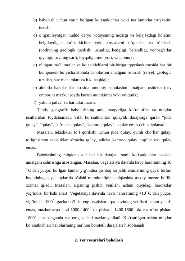 b) baholash uchun zarur bo’lgan ko’rsatkichlar yoki ma’lumotlar ro’yxatini
tuzish ;
c) o’rganilayotgan hudud daryo vodiysining hozirgi va kelajakdagi holatini
belgilaydigan  ko’rsatkichlar  yoki  xossalarni  o’rganish  va  o’lchash
(vodiyning geologik tuzilishi, uzunligi, kengligi, balandligi, yonbag’irlar
qiyaligi, suvning sarfi, loyqaligi, me’ryori, va рюлю) ;
d) olingan ma’lumotlar va ko’satkichlarni bir-biriga tqqoslash asosida har bir
komponent bo’yicha alohida baholashni amalgam oshirish (relyef, geologic
tuzilish, suv olchamlari va h.k. haqida) ;
e) alohida baholashlar  asosida  umumiy baholashni  amalgam  oshirish (suv
omborini mazkur joyda kurish mumkinmi yoki yo’qmi) ;
f) yakuni jadval va haritalar tuzish.
Tabiiy  geografik  baholashning  aniq  maqsadiga  ko’ra  sifat  va  miqdor
usullaridan  foydalaniladi.  Sifat  ko’rsatkichlari  qulaylik  darajasiga  qarab  “juda
qulay”, “qulay”, “o’rtacha qulay”, “kamroq qulay”, “qulay emas deb baholanadi.
Masalan, tekisliklar to’l qurilishi uchun juda qulay, qumli cho’llar qulay,
to’lqinsimon tekisliklar o’rtacha qulay, adirlar kamroq qulay, tog’lar esa qulay
emas.
Baholashning  miqdor  usuli  har  bir  darajani  sonli  ko’rsatkichlar  asosida
amalgam oshirishga asoslangan. Masalan, vegetatsiya davrida havo haroratining 10
0 C dan yuqori bo’lgan kunlar yig’indisi qishloq xo’jalik ekinlarining qaysi turlari
hududning qaysi joylarida o’sishi mumkunligini aniqlashda asosiy mezon bo’lib
xizmat  qiladi.  Masalan,  arpaning  pishib  yetilishi  uchun  quyidagi  haroratlar
yig’indisi bo’lishi shart. Vegetatsiya davrida havo haroratining +10
0 C dan yuqori
yig’indisi 1000
0  gacha bo’lishi eng tezpishar arpa navining yetilishi uchun yetarli
emas, mazkur arpa navi 1000-1400
0  da pishadi, 1400-1800
0  da esa o’rta pishar,
1800
0  dan oshganda esa emg kechki navlar yetiladi. Ko’rsatilgan ushbu miqdor
ko’rsatkichlari baholashning ma’lum bonitetli darajalari hisoblanadi.
2. Yer resurslari baholash
