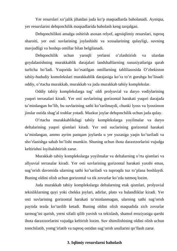 Yer resurslari xo’jalik jihatdan juda ko’p maqsadlarda baholanadi. Ayniqsa,
yer resurslarini dehqonchilik maqsadlarida baholash keng tarqalgan.
Dehqonchilikni amalga oshirish asosan relyef, agroiqlimiy resurslari, tuproq
sharoiti,  yer  osti  suvlarining  joylashishi  va  xossalarining  qulayligi,  suvning
mavjudligi va boshqa omillar bilan belgilanadi. 
Dehqonchilik  uchun  yaroqli  yerlarni  o’zlashtirish  va  ulardan
goydalanishning  murakkablik  darajalari  landshaftlarning  xususiyatlariga  qarab
turlicha  bo’ladi.  Yuqorida  ko’rsatilgan  omillarning  tahliliasosida  O’zbekiston
tabiiy-hududiy komolekslari murakkablik darajasiga ko’ra to’rt guruhga bo’linadi:
oddiy, o’rtacha murakkab, murakkab va juda murakkab tabiiy komplekslar. 
Oddiy tabiiy komplekslarga tog’  oldi  prolyuvial  va daryo vodiylarining
yuqori terrasalari kiradi. Yer osti suvlarining gorizontal harakati yuqori darajada
ta’minlangan bo’lib, bu suvlarining sathi ko’tarilmaydi, chunki lyoss va lyossimon
jinslar ostida shag’al toshlar yotadi. Mazkur joylar dehqonchilik uchun juda qulay. 
O’rtacha  murakkablikdagi  tabiiy  komplekslarga  yoyilmalar  va  daryo
deltalarining  yuqori  qismlari  kiradi.  Yer  osti  suclarining  gorizontal  harakati
ta’minlangan, ammo ayrim pastqam joylarda u yer yuzasiga yaqin ko’tariladi va
sho’rlanishga sabab bo’lishi mumkin. Shuning uchun ihota daraxtzorlarini vujudga
keltirishni loyihalshtirish zarur. 
Murakkab tabiiy komplekslarga yoyilmalar va deltalarning o’rta qismlari va
allyuvial terrasalar kiradi. Yer osti suvlarining gorizontal harakati yaxshi emas,
sug’orish davomida ularning sathi ko’tariladi va tuproqda tuz to’plana boshlaydi.
Buning oldini olish uchun gorizontal va tik zovurlar ko’zda tutmoq lozim. 
Juda murakkab tabiiy komplekslarga deltalarning etak qismlari, prolyuvial
tekisliklarning quyi yoki chekka joylari, adirlar, plato va balandliklar kiradi. Yer
osti  suvlarining  gorizontal  harakati  ta’minlanmagan,  ularning  sathi  sug’orish
paytida  tezda  ko’tarilib  ketadi.  Buning  oldini  olish  maqsadida  zich  zovurlar
tarmog’ini qurish, yerni sifatli qilib yuvish va tekislash, shamol eroziyasiga qarshi
ihota daraxtzorlarini vujudga keltirish lozim. Suv shimilishining oldini olish uchun
tomchilatib, yomg’irlatib va tuproq ostidan sug’orish usullarini qo’llash zarur. 
3. Iqlimiy resurslarni baholash

